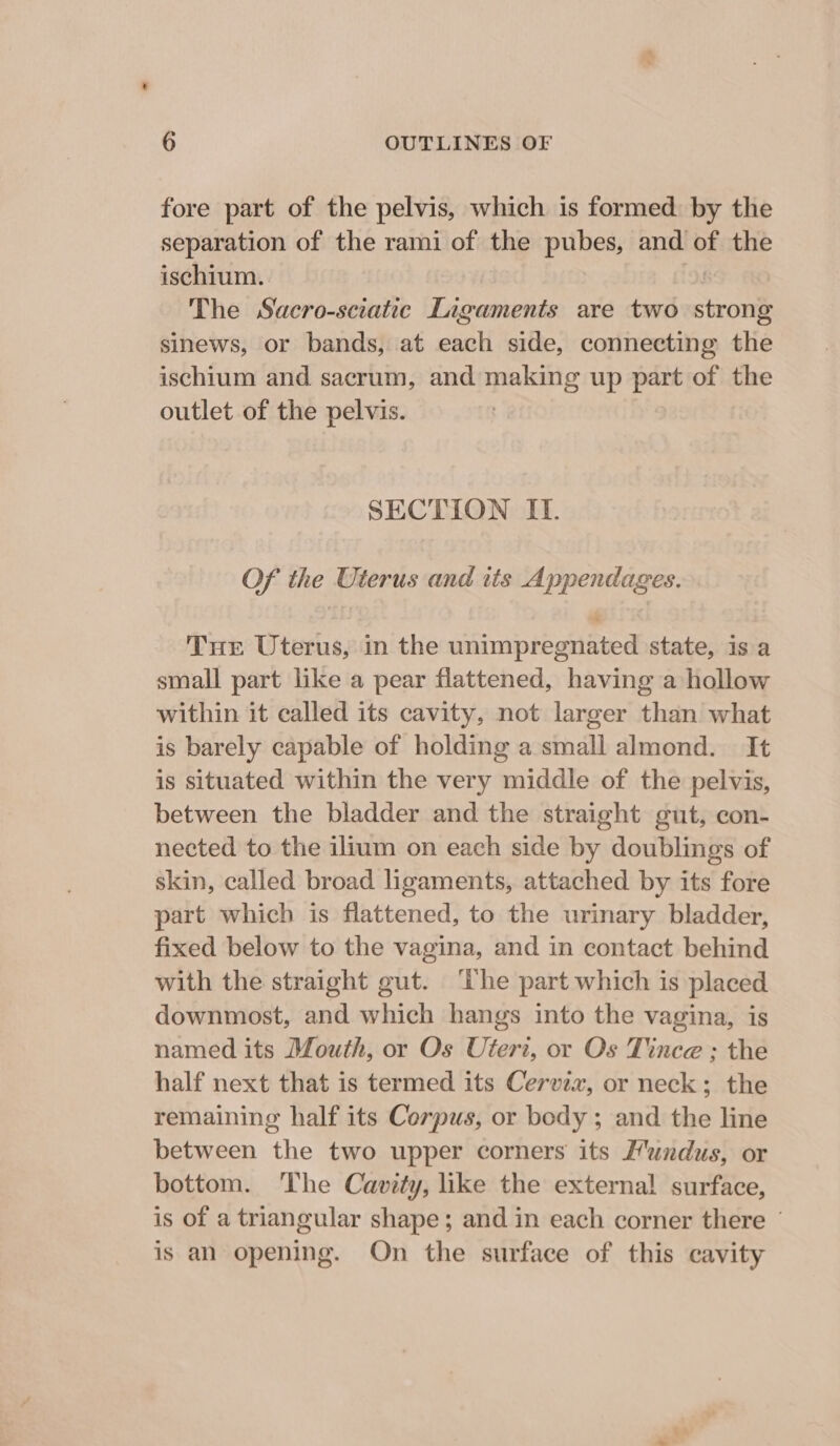 fore part of the pelvis, which is formed by the separation of the rami of the pubes, and of the ischium. The Sacro-sciatic Ligaments are two aon sinews, or bands, at each side, connecting the ischium and sacrum, and making up part of iets outlet of the pelvis. SECTION II. Of the Uterus and its Appendages. Tne Uterus, in the unimpregnated state, is a small part like a pear flattened, having a hollow within it called its cavity, not larger than what is barely capable of holding a small almond. It is situated within the very middle of the pelvis, between the bladder and the straight gut, con- nected to the ilium on each side by doublings of skin, called broad ligaments, attached by its fore part which is flattened, to the urinary bladder, fixed below to the vagina, and in contact behind with the straight gut. ‘The part which is placed downmost, and which hangs into the vagina, is named its Mouth, or Os Uteri, or Os Tince ; the half next that is termed its Cervix, or neck; the remaining half its Corpus, or body; and the line between the two upper corners its F’undus, or bottom. The Cavity, like the external surface, is of a triangular shape; and in each corner there © is an opening. On the surface of this cavity