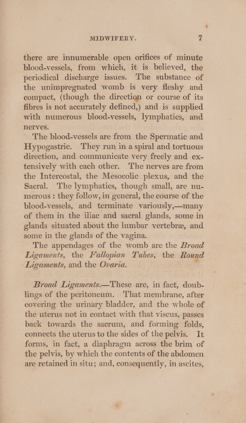 there are innumerable open orifices of minute blood-vessels, from which, it is believed, the periodical discharge issues. The substance of the unimpregnated womb is very fleshy and compact, (though the direction or course of its fibres is not accurately defined,) and is supplied with numerous blood-vessels, lymphatics, and nerves. The blood-vessels are from the Spermatic and Hypogastric. They run in a spiral and tortuous direction, and communicate very freely and ex- tensively with each other. ‘The nerves are from the Intercostal, the Mesocolic plexus, and the Sacral. The lymphatics, though small, are nu- merous : they follow, in general, the course of the blood-vessels, and terminate variously,—many of them in the iliac and sacral glands, some in glands situated about the lumbar vertebre, and some in the glands of the vagina. The appendages of the womb are the Broad Ligaments, the Fallopian Tubes, the Round Ligaments, and the Ovaria. : Broad Ligaments.—These are, in fact, doub- lings of the peritoneum. ‘That membrane, after covering the urinary bladder, and the whole of the uterus not in contact with that viscus, passes back towards the sacrum, and forming folds, connects the uterus to the sides of the pelvis. It forms, in fact, a diaphragm across the brim of the pelvis, by which the contents of the abdomen are retained in situ; and, consequently, in ascites,