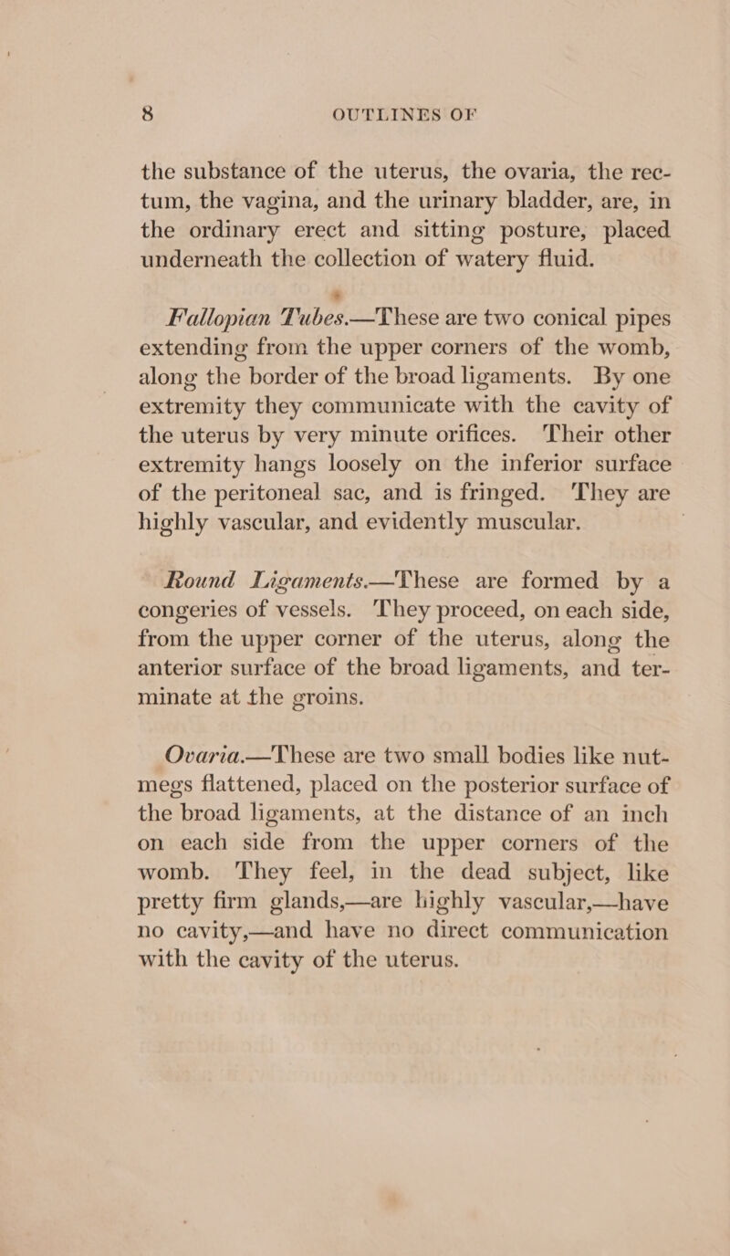 the substance of the uterus, the ovaria, the rec- tum, the vagina, and the urinary bladder, are, in the ordinary erect and sitting posture, placed underneath the collection of watery fluid. 8 Fallopian Tubes.—These are two conical pipes extending from the upper corners of the womb, along the border of the broad ligaments. By one extremity they communicate with the cavity of the uterus by very minute orifices. Their other extremity hangs loosely on the inferior surface — of the peritoneal sac, and is fringed. ‘They are highly vascular, and evidently muscular. 3 Round Lagaments.—These are formed by a congeries of vessels. They proceed, on each side, from the upper corner of the uterus, along the anterior surface of the broad ligaments, and ter- minate at the groins. Ovaria.—These are two small bodies like nut- megs flattened, placed on the posterior surface of the broad ligaments, at the distance of an inch on each side from the upper corners of the womb. They feel, in the dead subject, like pretty firm glands,—are highly vascular,—have no cavity,—and have no direct communication with the cavity of the uterus.