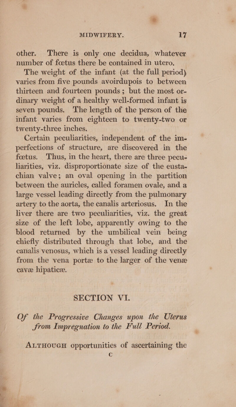 a other. There is only one decidua, whatever number of foetus there be contained in utero. The weight of the infant (at the full period) varies from five pounds avoirdupois to between thirteen and fourteen pounds; but the most or- dinary weight of a healthy well-formed infant is seven pounds. The length of the person of the infant varies from eighteen to twenty-two or twenty-three inches. Certain peculiarities, independent of the im- perfections of structure, are discovered in the foetus. Thus, in the heart, there are three pecu- liarities, viz. disproportionate size of the eusta- chian valve; an oval opening in the partition between the auricles, called foramen ovale, and a large vessel leading directly from the pulmonary artery to the aorta, the canalis arteriosus. In the liver there are two peculiarities, viz. the great size of the left lobe, apparently owing to the blood returned by the umbilical vein being chiefly distributed through that lobe, and the canalis venosus, which is a vessel leading directly from the vena porte to the larger of the venz cavee hipaticee. SECTION VI. Of the Progressive Changes upon the Uterus Srom Impregnation to the Full Period. ALTHOUGH opportunities of ascertaining the C