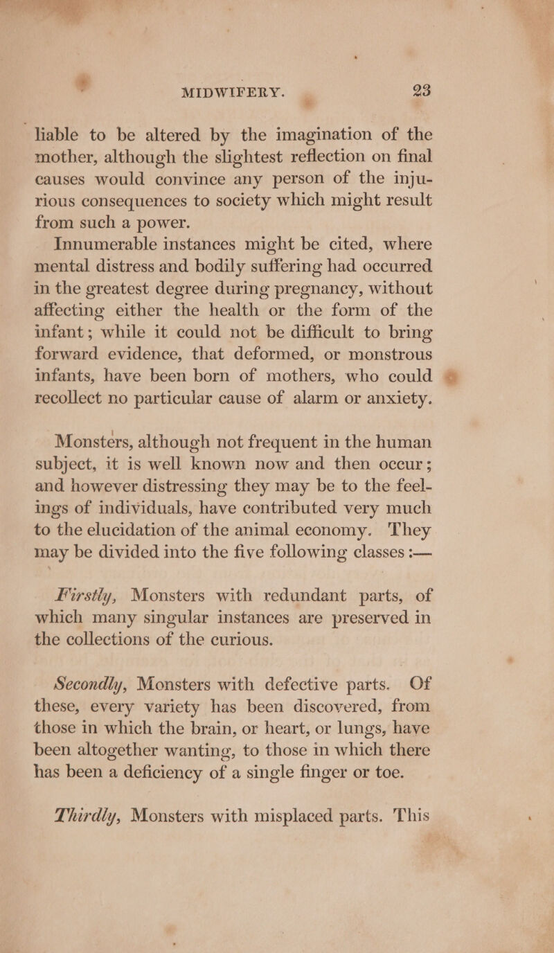 liable to be altered by the imagination of the mother, although the slightest reflection on final causes would convince any person of the inju- rious consequences to society which might result from such a power. Innumerable instances might be cited, where mental distress and bodily suffering had occurred in the greatest degree during pregnancy, without affecting either the health or the form of the infant; while it could not be difficult to bring forward evidence, that deformed, or monstrous infants, have been born of mothers, who could | recollect no particular cause of alarm or anxiety. Monsters, although not frequent in the human subject, it is well known now and then occur; and however distressing they may be to the feel- ings of individuals, have contributed very much to the elucidation of the animal economy. They may be divided into the five following classes :— Firstty, Monsters with redundant parts, of which many singular instances are preserved in the collections of the curious. Secondly, Monsters with defective parts. Of these, every variety has been discovered, from those in which the brain, or heart, or lungs, have been altogether wanting, to those in which there has been a deficiency of a single finger or toe. Thirdly, Monsters with misplaced parts. This