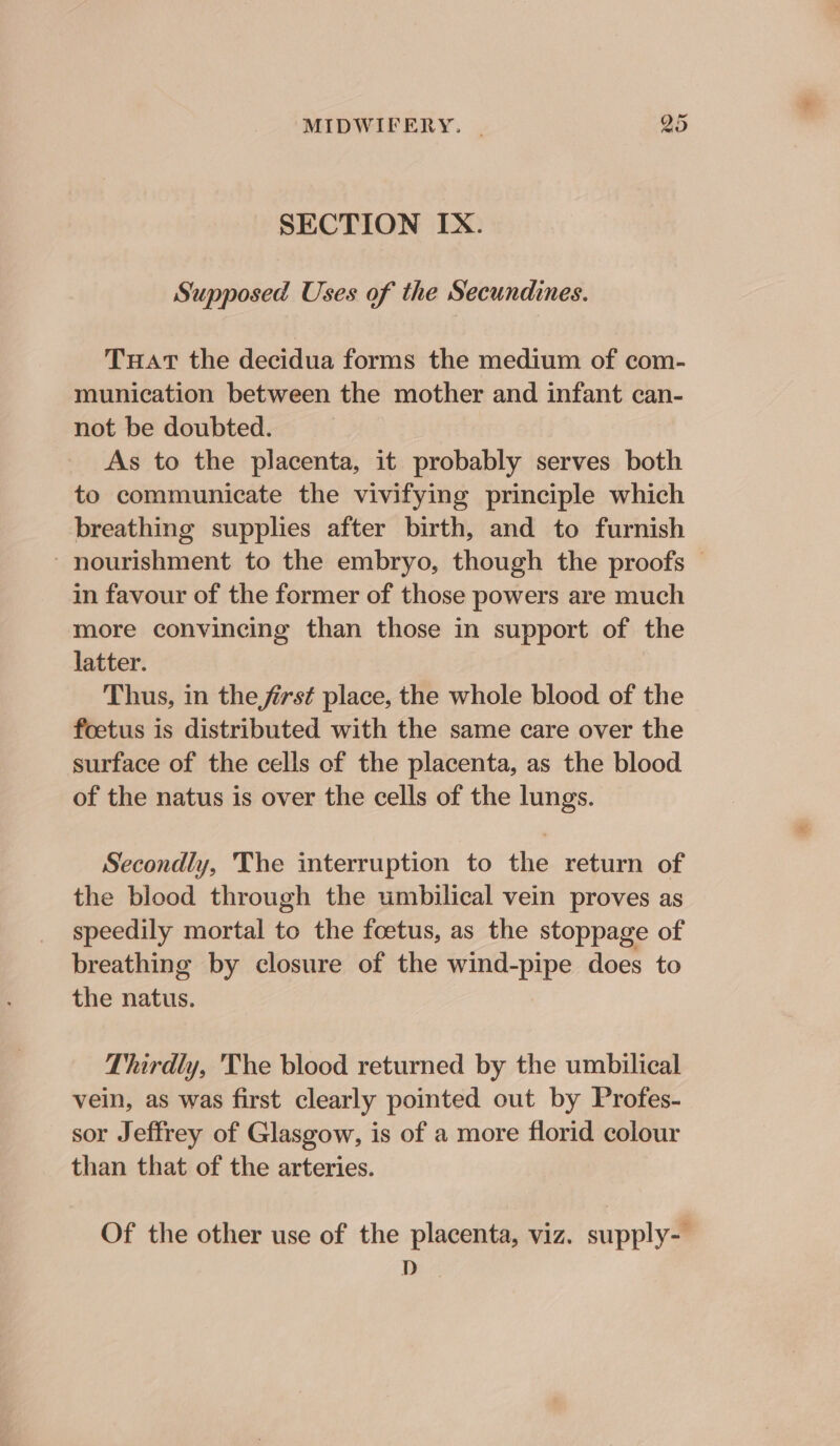 SECTION IX. Supposed Uses of the Secundines. Tuat the decidua forms the medium of com- munication between the mother and infant can- not be doubted. As to the placenta, it probably serves both to communicate the vivifying principle which breathing supplies after birth, and to furnish - nourishment to the embryo, though the proofs in favour of the former of those powers are much more convincing than those in support of the Jatter. Thus, in the first place, the whole blood of the © foetus is distributed with the same care over the surface of the cells of the placenta, as the blood of the natus is over the cells of the lungs. Secondly, The interruption to the return of the blood through the umbilical vein proves as speedily mortal to the foetus, as the stoppage of breathing by closure of the wind-pipe does to the natus. Thirdly, 'The blood returned by the umbilical vein, as was first clearly pointed out by Profes- sor Jeffrey of Glasgow, is of a more florid colour than that of the arteries. Of the other use of the placenta, viz. supply- D