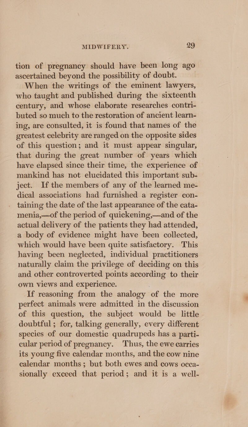 tion of pregnancy should have been long ago ascertained beyond the possibility of doubt. When the writings of the eminent lawyers, who taught and published during the sixteenth century, and whose elaborate researches contri- buted so much to the restoration of ancient learn- ing, are consulted, it is found that names of the greatest celebrity are ranged on the opposite sides of this question; and it must appear singular, that during the great number of years which have elapsed since their time, the experience of mankind has not elucidated this important sub- ject. If the members of any of the learned me- dical associations had furnished a register con- taining the date of the last appearance of the cata- menia,—of the period of quickening,—and of the actual delivery of the patients they had attended, a body of evidence might have been collected, which would have been quite satisfactory. This having been neglected, individual practitioners naturally claim the privilege of deciding on this and other controverted points according to their own views and experience. If reasoning from the analogy of the more perfect animals were admitted in the discussion of this question, the subject would be little doubtful ; for, talking generally, every different species of our domestic quadrupeds has a parti- cular period of pregnancy. ‘Thus, the ewe carries its young five calendar months, and the cow nine calendar months; but both ewes and cows occa- sionally exceed that period; and it is a well-