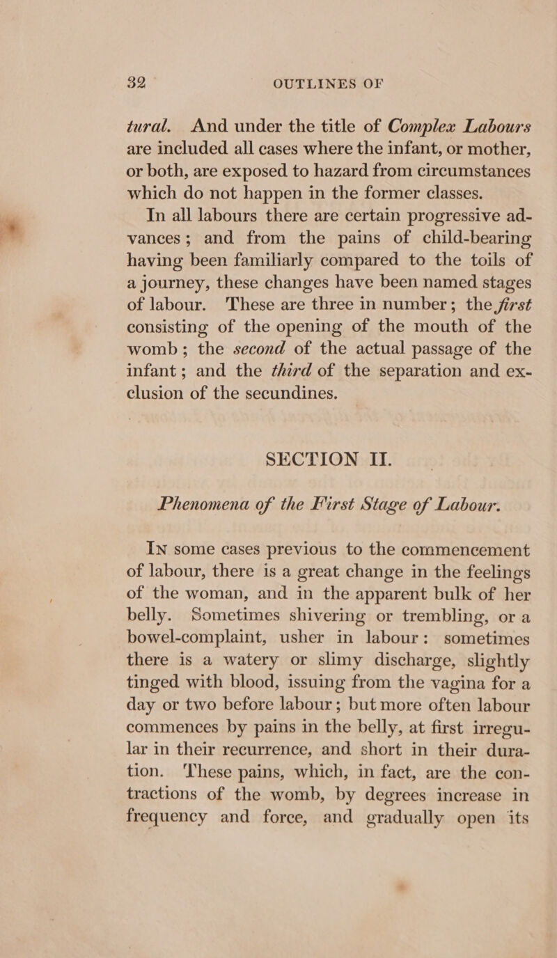 tural. And under the title of Complex Labours are included all cases where the infant, or mother, or both, are exposed to hazard from circumstances which do not happen in the former classes. In all labours there are certain progressive ad- vances; and from the pains of child-bearing having been familiarly compared to the toils of a journey, these changes have been named stages of labour. These are three in number; the jirst consisting of the opening of the mouth of the womb; the second of the actual passage of the infant ; and the third of the separation and ex- clusion of the secundines. SECTION II. Phenomena of the First Stage of Labour. IN some cases previous to the commencement of labour, there is a great change in the feelings of the woman, and in the apparent bulk of her belly. Sometimes shivering or trembling, or a bowel-complaint, usher in labour: sometimes there is a watery or slimy discharge, slightly tinged with blood, issuing from the vagina for a day or two before labour; but more often labour commences by pains in the belly, at first irregu- lar in their recurrence, and short in their dura- tion. ‘These pains, which, in fact, are the con- tractions of the womb, by degrees increase in frequency and force, and gradually open its