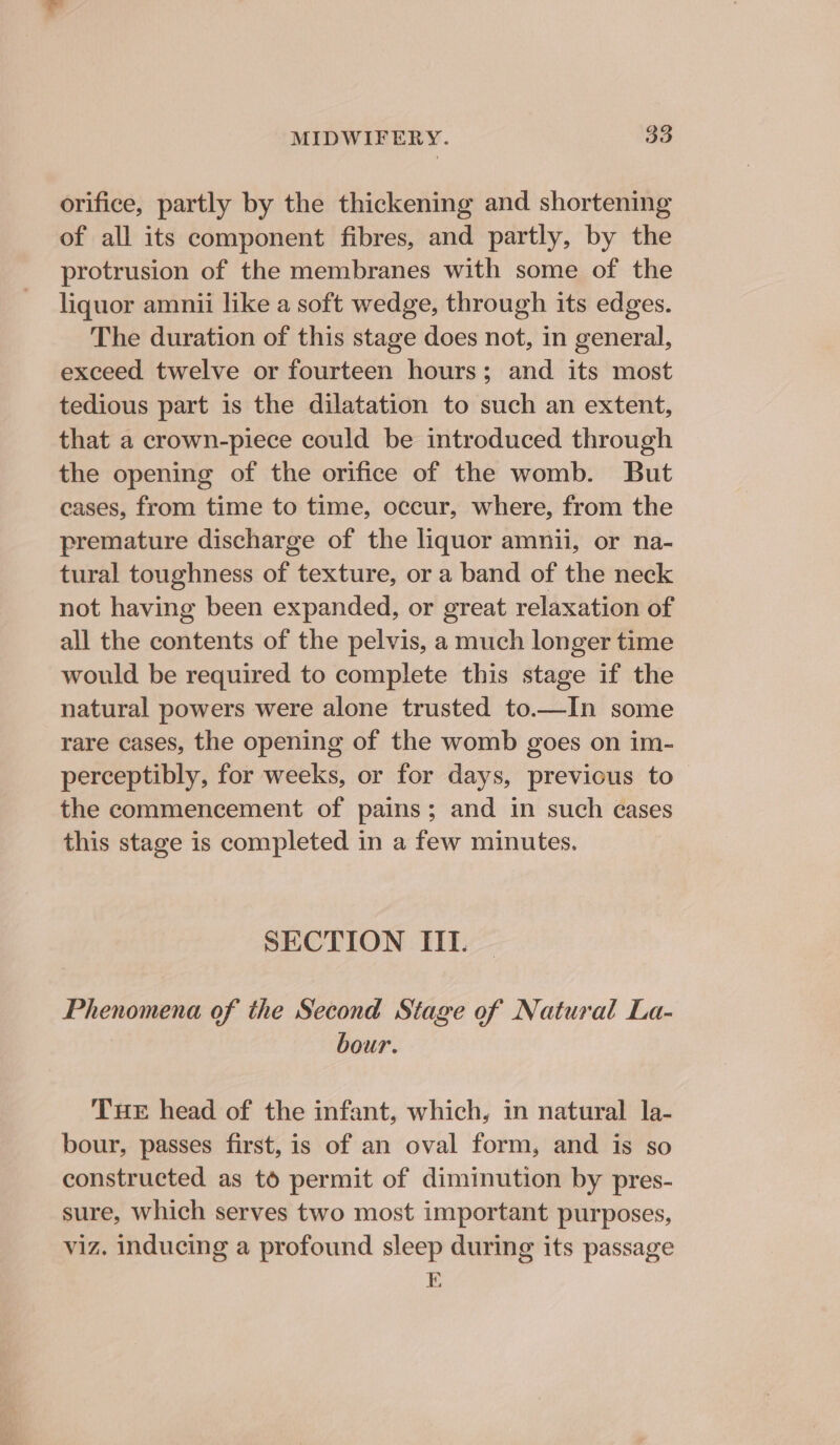 orifice, partly by the thickening and shortening of all its component fibres, and partly, by the protrusion of the membranes with some of the liquor amnii like a soft wedge, through its edges. The duration of this stage does not, in general, exceed twelve or fourteen hours; and its most tedious part is the dilatation to such an extent, that a crown-piece could be introduced through the opening of the orifice of the womb. But cases, from time to time, occur, where, from the premature discharge of the liquor amnii, or na- tural toughness of texture, or a band of the neck not having been expanded, or great relaxation of all the contents of the pelvis, a much longer time would be required to complete this stage if the natural powers were alone trusted to.—In some rare cases, the opening of the womb goes on im- perceptibly, for weeks, or for days, previous to the commencement of pains; and in such eases this stage is completed in a few minutes. SECTION III. Phenomena of the Second Stage of Natural La- bour. THE head of the infant, which, in natural la- bour, passes first, is of an oval form, and is so constructed as to permit of diminution by pres- sure, which serves two most important purposes, viz. inducing a profound sleep during its passage E