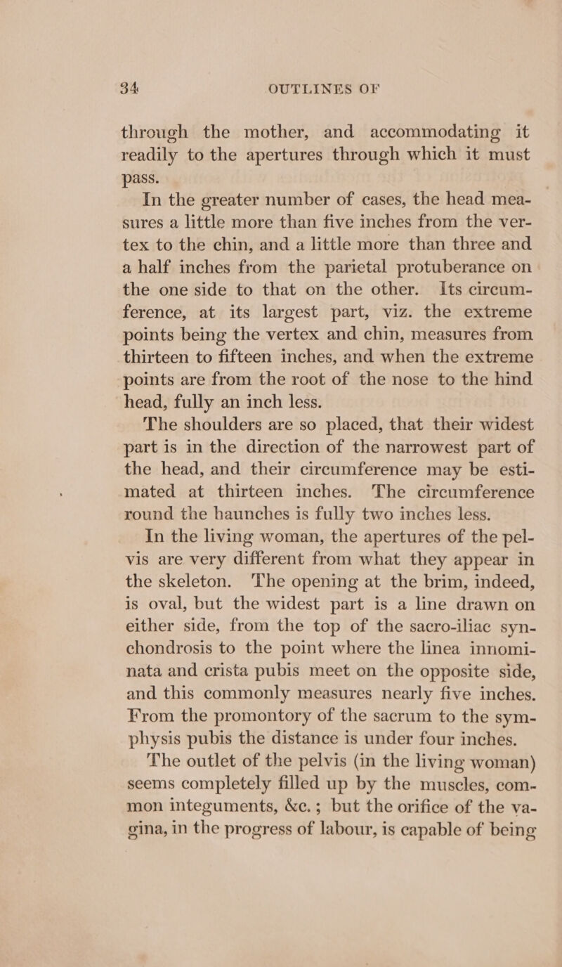 through the mother, and accommodating it readily to the apertures through which it must pass. In the greater number of cases, the head mea- sures a little more than five inches from the ver- tex to the chin, and a little more than three and a half inches from the parietal protuberance on the one side to that on the other. Its circum- ference, at its largest part, viz. the extreme points being the vertex and chin, measures from thirteen to fifteen inches, and when the extreme points are from the root of the nose to the hind head, fully an inch less. The shoulders are so placed, that their widest part is in the direction of the narrowest part of the head, and their circumference may be esti- mated at thirteen inches. The circumference round the haunches is fully two inches less. In the living woman, the apertures of the pel- vis are very different from what they appear in the skeleton. ‘The opening at the brim, indeed, is oval, but the widest part is a line drawn on either side, from the top of the sacro-iliac syn- chondrosis to the point where the linea innomi- nata and crista pubis meet on the opposite side, and this commonly measures nearly five inches. From the promontory of the sacrum to the sym- physis pubis the distance is under four inches. The outlet of the pelvis (in the living woman) seems completely filled up by the muscles, com- mon integuments, &amp;c.; but the orifice of the va- gina, in the progress of labour, is capable of being