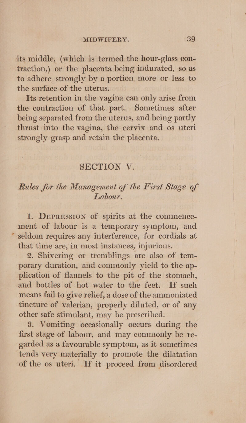 * its middle, (which is termed the hour-glass con- traction,) or the placenta being indurated, so as to adhere strongly by a portion more or less to Its retention in the vagina can only arise from the contraction of that part. Sometimes after being separated from the uterus, and being partly thrust into the vagina, the cervix and os uteri strongly grasp and retain the placenta. SECTION V. Rules for the Management of the First Stage of Labour. 1. DEPRESSION of spirits at the commence- ment of labour is a temporary symptom, and seldom requires any interference, for cordials at that time are, in most instances, injurious. 2. Shivering or tremblings are also of tem- porary duration, and commonly yield to the ap- plication of flannels to the pit of the stomach, and bottles of hot water to the feet. If such means fail to give relief, a dose of the ammoniated tincture of valerian, properly diluted, or of any other safe stimulant, may be prescribed. 3. Vomiting occasionally occurs during the first stage of labour, and may commonly be re- garded as a favourable symptom, as it sometimes tends very materially to promote the dilatation of the os uteri. If it proceed from disordered