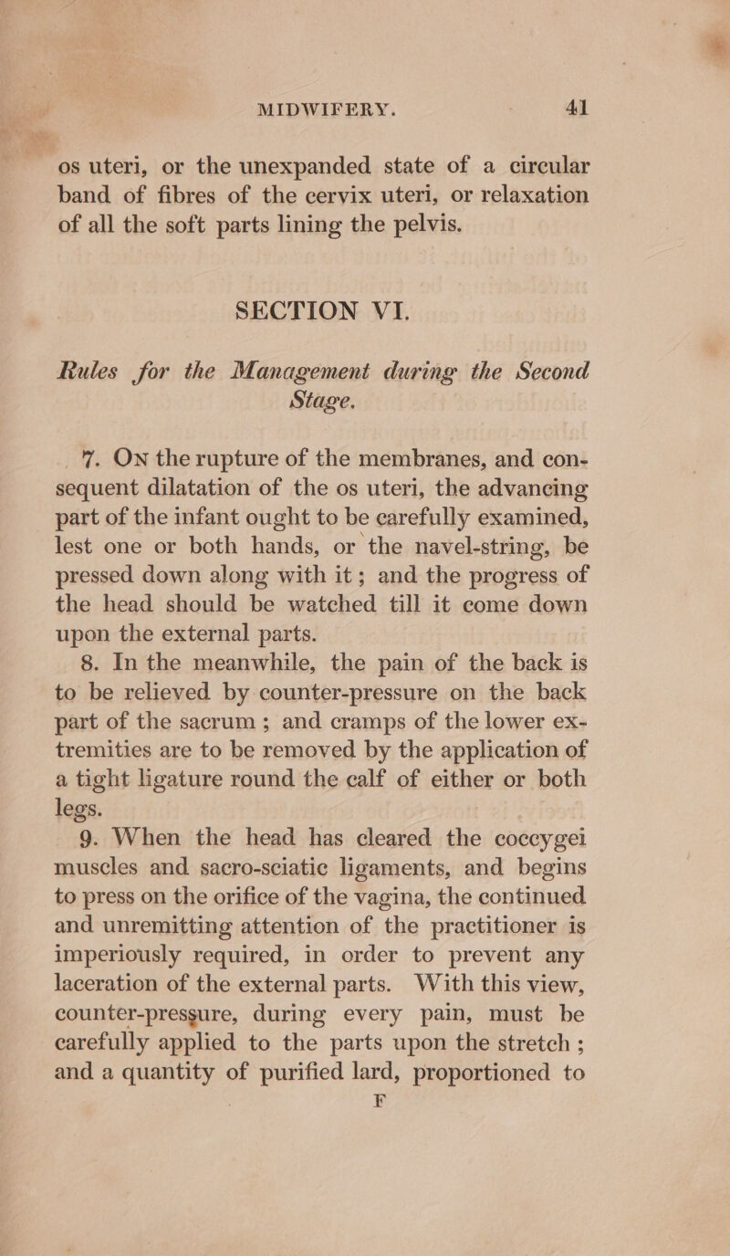 ‘os uteri, or the unexpanded state of a circular band of fibres of the cervix uteri, or relaxation of all the soft parts lining the pelvis. SECTION VI. Rules for the Management during the Second Stage. 7 Ow the rupture of the membranes, and con- sequent dilatation of the os uteri, the advancing part of the infant ought to be carefully examined, lest one or both hands, or the navel-string, be pressed down along with it; and the progress of the head should be watched till it come down upon the external parts. 8. In the meanwhile, the pain of the back is to be relieved by counter-pressure on the back part of the sacrum ; and cramps of the lower ex- tremities are to be removed by the application of a tight ligature round the calf of either or both legs. 9. When the head has cleared the coccygel muscles and sacro-sciatic ligaments, and begins to press on the orifice of the vagina, the continued and unremitting attention of the practitioner is imperiously required, in order to prevent any laceration of the external parts. With this view, counter-pressure, during every pain, must be carefully applied to the parts upon the stretch ; and a quantity of purified lard, proportioned to ; F