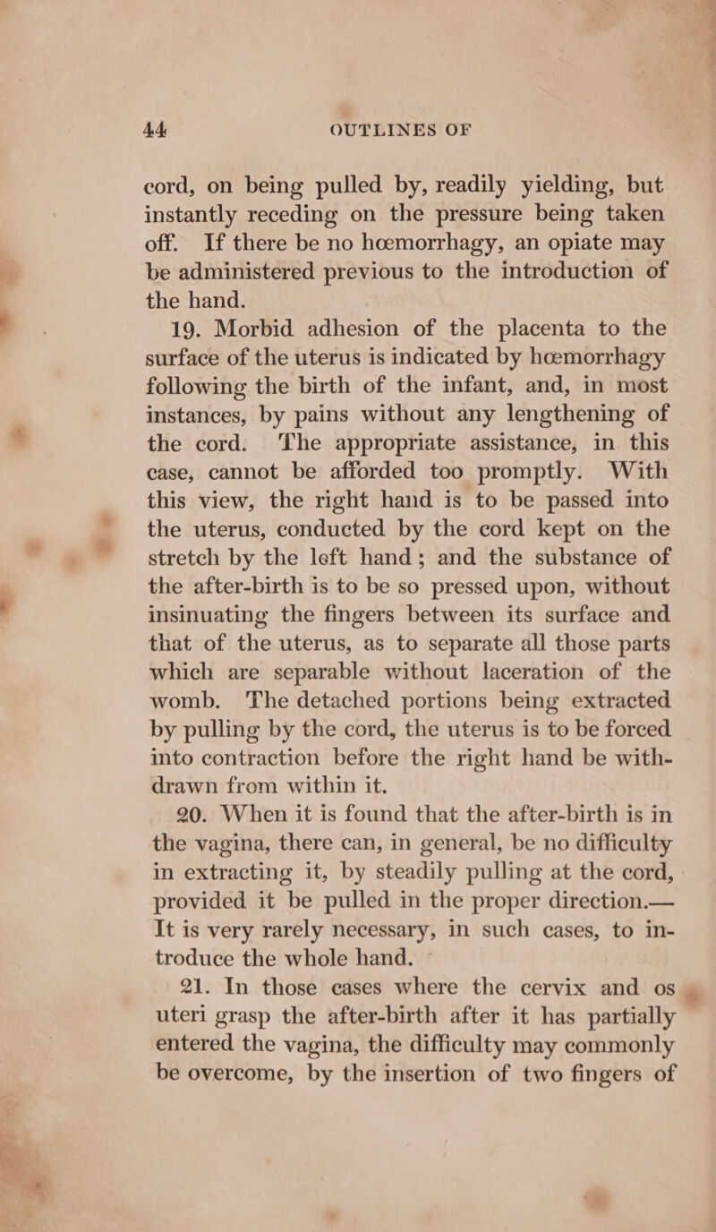 cord, on being pulled by, readily yielding, but instantly receding on the pressure being taken off. If there be no hoemorrhagy, an opiate may be administered previous to the introduction of the hand. 19. Morbid adhesion of the placenta to the surface of the uterus is indicated by hoemorrhagy following the birth of the infant, and, in most instances, by pains without any lengthening of the cord. ‘The appropriate assistance, in this case, cannot be afforded too promptly. With this view, the right hand is to be passed into the uterus, conducted by the cord kept on the stretch by the left hand; and the substance of the after-birth is to be so pressed upon, without insinuating the fingers between its surface and that of the uterus, as to separate all those parts which are separable without laceration of the womb. The detached portions being extracted by pulling by the cord, the uterus is to be forced into contraction before the right hand be with- drawn from within it. 20. When it is found that the after-birth is in the vagina, there can, in general, be no difficulty in extracting it, by steadily pulling at the cord, provided it be pulled in the proper direction.— It is very rarely necessary, in such cases, to in- troduce the whole hand. — 21. In those cases where the cervix and os uteri grasp the after-birth after it has partially entered the vagina, the difficulty may commonly be overcome, by the insertion of two fingers of pt Po ae