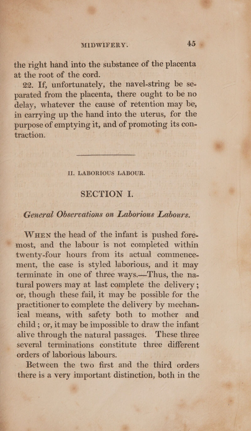 the right hand into the substance of the placenta at the root of the cord. 29. If, unfortunately, the navel-string be se- parated from the placenta, there ought to be no delay, whatever the cause of retention may be, in carrying up the hand into the uterus, for the purpose of emptying it, and of promoting its con- traction. | ' II. LABORIOUS LABOUR. SECTION I. General Observations on Laborious Labours. WHEN the head of the infant is pushed fore- most, and the labour is not completed within twenty-four hours from its actual commence- ment, the case is styled laborious, and it may terminate in one of three ways.—Thus, the na- tural powers may at last complete the delivery ; or, though these fail, it may be possible for the practitioner to complete the delivery by mechan- ical means, with safety both to mother and child ; or, it may be impossible to draw the infant alive through the natural passages. These three several terminations constitute three different orders of laborious labours. Between the two first and the third orders there is a very important distinction, both in the