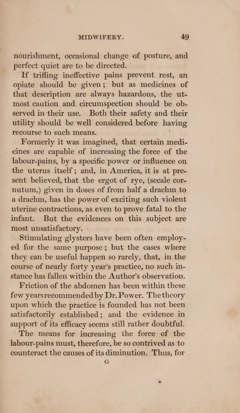nourishment, occasional change of posture, and perfect quiet are to be directed. If trifling ineffective pains prevent rest, an opiate should be given; but as medicines of that description are always hazardous, the ut- most caution and circumspection should be ob- served in their use. Both their safety and their utility should be well considered before having recourse to such means. Formerly it was imagined, that certain medi- cines are capable of increasing the force of the labour-pains, by a specific power or influence on the uterus itself; and, in America, it is at pre- sent believed, that the ergot of rye, (secale cor- nutum,) given in doses of from half a drachm to a drachm, has the power of exciting such violent uterine contractions, as even to prove fatal to the infant. But the evidences on this subject are most unsatisfactory. Stimulating glysters have been often employ- ed for the same purpose; but the cases where they can be useful happen so rarely, that, in the course of nearly forty year’s practice, no such in- stance has fallen within the Author’s observation. Friction of the abdomen has been within these few yearsrecommended by Dr. Power. Thetheory upon which the practice is founded has not been satisfactorily established; and the evidence in support of its efficacy seems still rather doubtful. The means for increasing the force of the labour-pains must, therefore, be so contrived as to counteract the causes of its diminution. Thus, for G