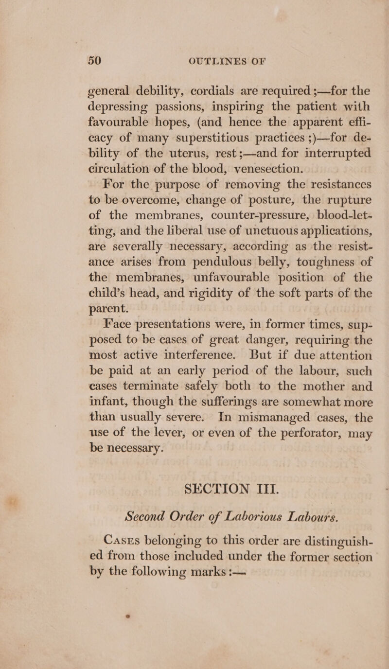 general debility, cordials are required ;—for the depressing passions, inspiring the patient with favourable hopes, (and hence the apparent effi- cacy of many superstitious practices ;)—for de- bility of the uterus, rest ;—and for interrupted circulation of the blood, venesection. For the purpose of removing the resistances to be overcome, change of posture, the rupture of the membranes, counter-pressure, blood-let- ting, and the liberal use of unctuous applications, are severally necessary, according as the resist- ance arises from pendulous beily, toughness of the membranes, unfavourable position of the child’s head, and rigidity of the soft parts of the parent. Face presentations were, in former times, sup- posed to be cases of great danger, requiring the most active interference. But if due attention be paid at an early period of the labour, such cases terminate safely both to the mother and infant, though the sufferings are somewhat more than usually severe. In mismanaged cases, the use of the lever, or even of the perforator, may be necessary. SECTION ITI. Second Order of Laborious Labours. Cases belonging to this order are distinguish- ed from those included under the former section’ by the following marks :—