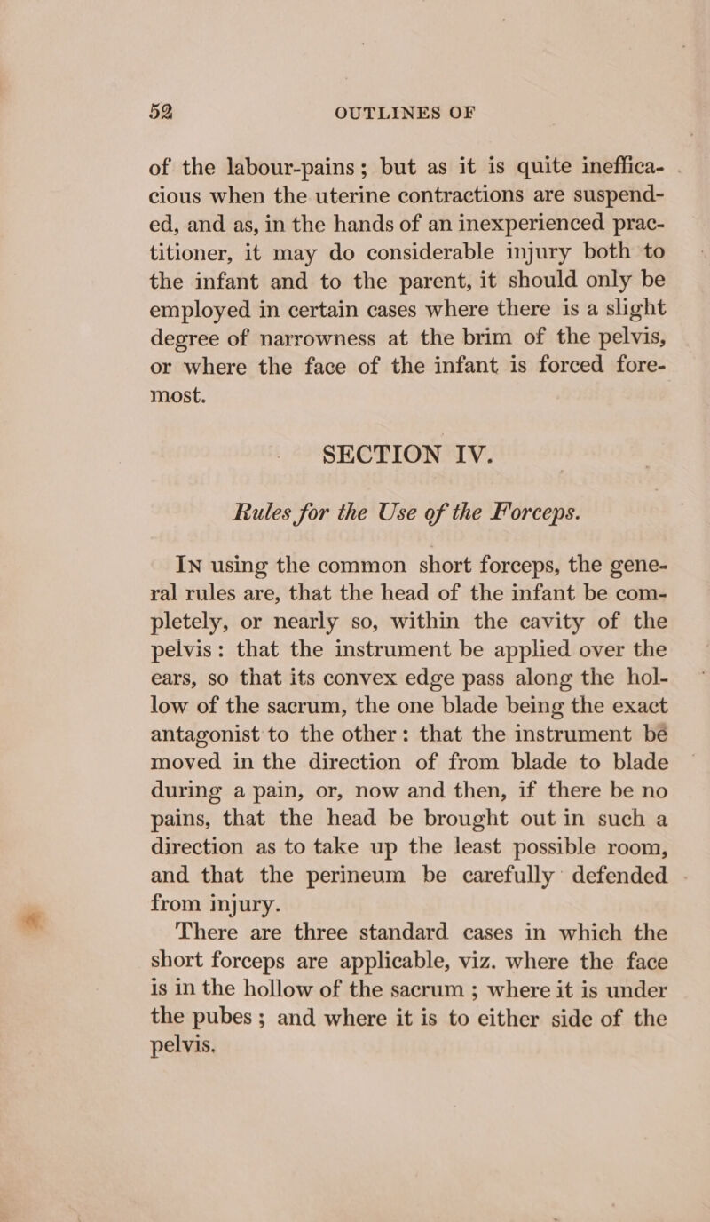 of the labour-pains; but as it is quite ineffica- . cious when the uterine contractions are suspend- ed, and as, in the hands of an inexperienced prac- titioner, it may do considerable injury both to the infant and to the parent, it should only be employed in certain cases where there is a slight degree of narrowness at the brim of the pelvis, or where the face of the infant is forced fore- most. SECTION IV. Rules for the Use of the Forceps. In using the common short forceps, the gene- ral rules are, that the head of the infant be com- pletely, or nearly so, within the cavity of the pelvis: that the instrument be applied over the ears, so that its convex edge pass along the hol- low of the sacrum, the one blade being the exact antagonist to the other: that the instrument be moved in the direction of from blade to blade during a pain, or, now and then, if there be no pains, that the head be brought out in such a direction as to take up the least possible room, and that the perineum be carefully’ defended from injury. There are three standard cases in which the short forceps are applicable, viz. where the face is in the hollow of the sacrum ; where it is under the pubes ; and where it is to either side of the pelvis,