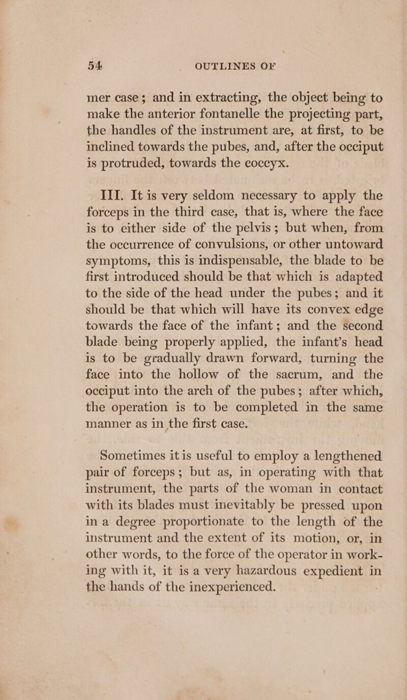 mer case; and in extracting, the object being to make the anterior fontanelle the projecting part, the handles of the instrument are, at first, to be inclined towards the pubes, and, after the occiput is protruded, towards the coccyx. III. It is very seldom necessary to apply the forceps in the third case, that 1s, where the face is to either side of the pelvis; but when, from the occurrence of convulsions, or other untoward symptoms, this is indispensable, the blade to be first introduced should be that which is adapted to the side of the head under the pubes; and it should be that which will have its convex edge towards the face of the infant; and the second blade being properly applied, the infant’s head is to be gradually drawn forward, turning the face into the hollow of the sacrum, and the occiput into the arch of the pubes; after which, the operation is to be completed in the same manner as in the first case. Sometimes itis useful to employ a lengthened pair of forceps; but as, in operating with that instrument, the parts of the woman in contact with its blades must inevitably be pressed upon in a degree proportionate to the length of the instrument and the extent of its motion, or, in other words, to the force of the operator in work- ing with it, it is a very hazardous expedient in the hands of the inexperienced.