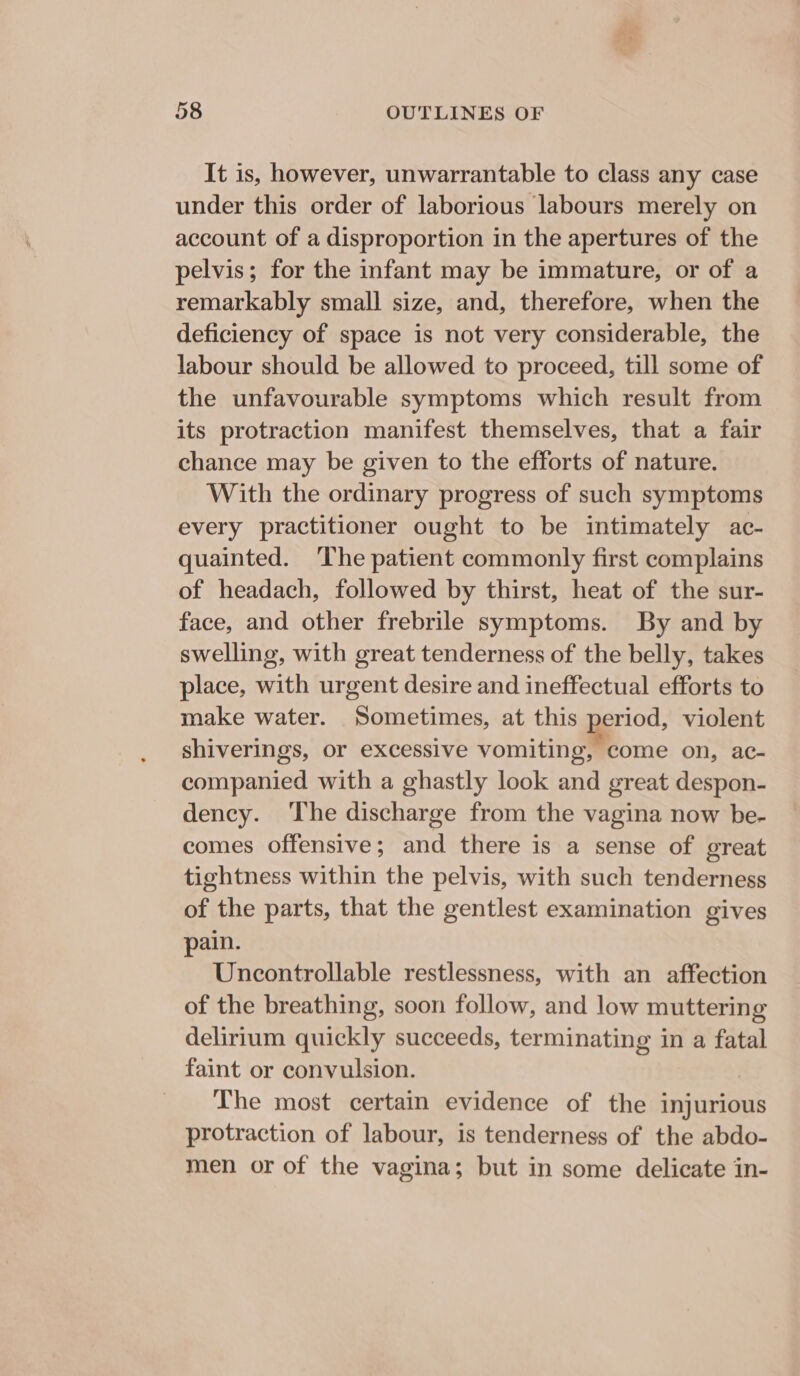 It is, however, unwarrantable to class any case under this order of laborious labours merely on account of a disproportion in the apertures of the pelvis; for the infant may be immature, or of a remarkably small size, and, therefore, when the deficiency of space is not very considerable, the labour should be allowed to proceed, till some of the unfavourable symptoms which result from its protraction manifest themselves, that a fair chance may be given to the efforts of nature. With the ordinary progress of such symptoms every practitioner ought to be intimately ac- quainted. ‘The patient commonly first complains of headach, followed by thirst, heat of the sur- face, and other frebrile symptoms. By and by swelling, with great tenderness of the belly, takes place, with urgent desire and ineffectual efforts to make water. Sometimes, at this period, violent shiverings, or excessive vomiting, come on, ac- companied with a ghastly look and great despon- dency. ‘The discharge from the vagina now be- comes offensive; and there is a sense of great tightness within the pelvis, with such tenderness of the parts, that the gentlest examination gives pain. Uncontrollable restlessness, with an affection of the breathing, soon follow, and low muttering delirium quickly succeeds, terminating in a fatal faint or convulsion. _ The most certain evidence of the injurious protraction of labour, is tenderness of the abdo- men or of the vagina; but in some delicate in-