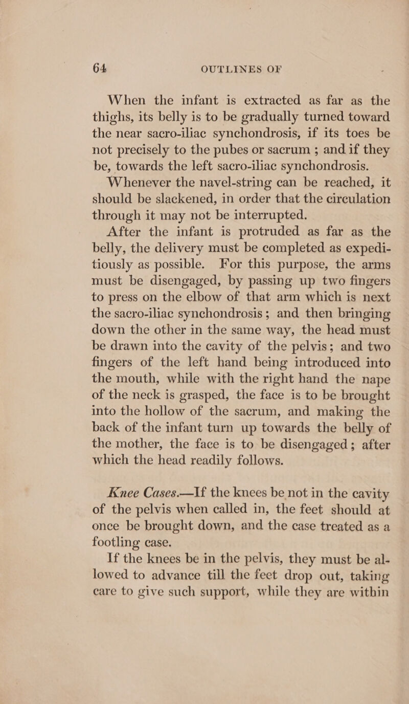 When the infant is extracted as far as the thighs, its belly is to be gradually turned toward the near sacro-iliac synchondrosis, if its toes be not precisely to the pubes or sacrum ; and if they be, towards the left sacro-iliac synchondrosis. Whenever the navel-string can be reached, it should be slackened, in order that the circulation through it may not be interrupted. After the infant is protruded as far as the belly, the delivery must be completed as expedi- tiously as possible. For this purpose, the arms must be disengaged, by passing up two fingers to press on the elbow of that arm which is next the sacro-iliac synchondrosis ; and then bringing down the other in the same way, the head must be drawn into the cavity of the pelvis; and two fingers of the left hand being introduced into the mouth, while with the right hand the nape of the neck is grasped, the face is to be brought into the hollow of the sacrum, and making the back of the infant turn up towards the belly of the mother, the face is to be disengaged ; after which the head readily follows. Knee Cases.—If the knees be not in the cavity of the pelvis when called in, the feet should at once be brought down, and the case treated as a footling case. If the knees be in the pelvis, they must be al- lowed to advance till the feet drop out, taking care to give such support, while they are within