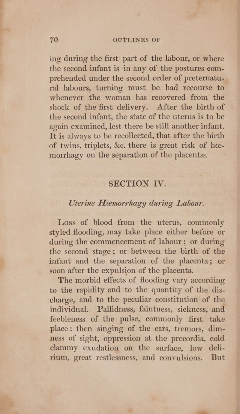 ing during the first part of the labour, or where the second infant is in any of the postures com- prehended under the second order of preternatu- ral labours, turning must. be had recourse to whenever the woman has recovered from the shock of the first delivery. After the birth of the second infant, the state of the uterus is to be again examined, lest there be still another infant. It is always to be recollected, that’after the birth of twins, triplets, &amp;c. there is great risk of hoe- morrhagy on the separation of the placente. SECTION IV. Uterine Hemorrhagy during Labour. Loss of blood from the uterus, commonly styled flooding, may take place either before or during the commencement of labour; or during the second stage; or between the birth of the infant and the separation of the placenta; or soon after the expulsion of the placenta. The morbid effects of flooding vary according to the rapidity and to the quantity of the dis- charge, and to the peculiar constitution of the individual. Pallidness, faintness, sickness, and feebleness of the pulse, commonly first take place: then singing of the ears, tremors, dim- ness of sight, oppression at the precordia, cold clammy exudation on the surface, low deli- rium, great restlessness, and convulsions. But