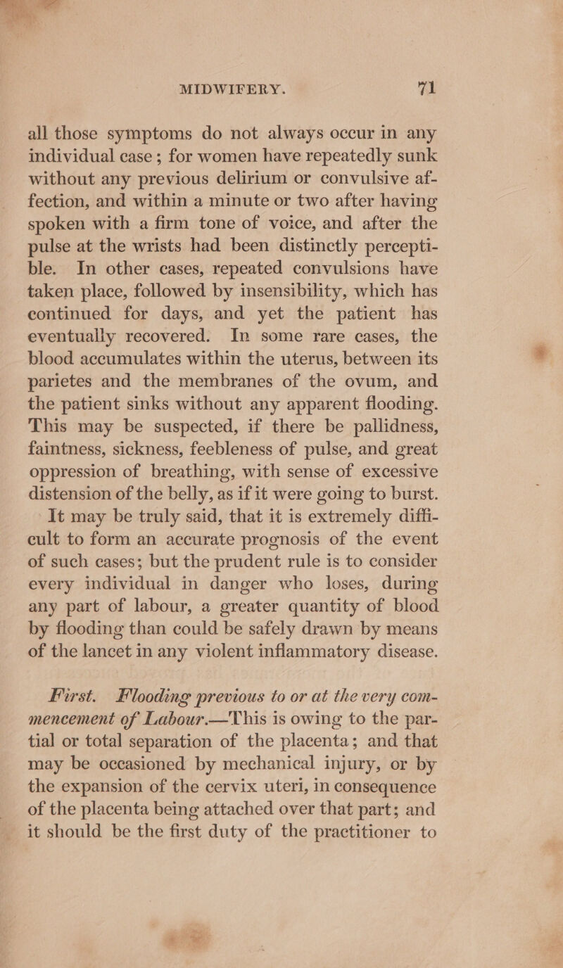 all those symptoms do not always occur in any individual case ; for women have repeatedly sunk without any previous delirium or convulsive af- fection, and within a minute or two after having spoken with a firm tone of voice, and after the pulse at the wrists had been distinctly percepti- ble. In other cases, repeated convulsions have taken place, followed by insensibility, which has continued for days, and yet the patient has eventually recovered. In some rare cases, the blood accumulates within the uterus, between its parietes and the membranes of the ovum, and the patient sinks without any apparent flooding. This may be suspected, if there be pallidness, faintness, sickness, feebleness of pulse, and great oppression of breathing, with sense of excessive distension of the belly, as if it were going to burst. -It may be truly said, that it is extremely diffi- cult to form an accurate prognosis of the event of such cases; but the prudent rule is to consider every individual in danger who loses, during any part of labour, a greater quantity of blood by flooding than could be safely drawn by means of the lancet in any violent inflammatory disease. Hirst. Flooding previous to or at the very com- mencement of Labour.—This is owing to the par- tial or total separation of the placenta ; and that may be occasioned by mechanical injury, or by the expansion of the cervix uteri, in consequence of the placenta being attached over that part; and it should be the first duty of the practitioner to