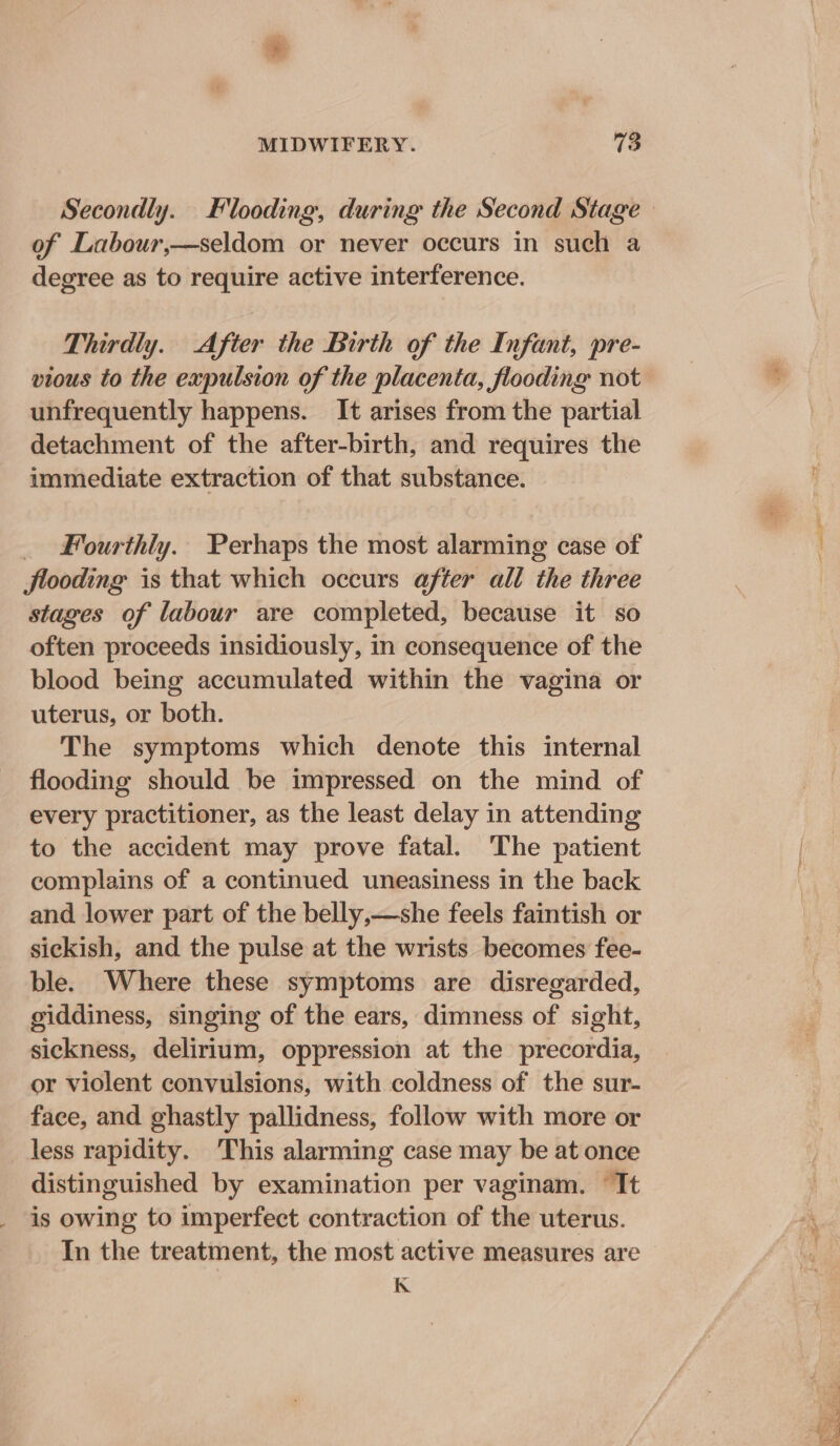 of Labour,—seldom or never occurs in such a degree as to require active interference. Thirdly. After the Birth of the Infant, pre- unfrequently happens. It arises from the partial detachment of the after-birth, and requires the immediate extraction of that substance. _ Fourthly. Perhaps the most alarming case of flooding is that which occurs after all the three stages of labour are completed, because it so often proceeds insidiously, in consequence of the blood being accumulated within the vagina or uterus, or both. The symptoms which denote this internal flooding should be impressed on the mind of every practitioner, as the least delay in attending to the accident may prove fatal. The patient complains of a continued uneasiness in the back and lower part of the belly,—she feels faintish or sickish, and the pulse at the wrists becomes fee- ble. Where these symptoms are disregarded, giddiness, singing of the ears, dimness of sight, sickness, delirium, oppression at the precordia, or violent convulsions, with coldness of the sur- face, and ghastly pallidness, follow with more or less rapidity. This alarming case may be at once distinguished by examination per vaginam. ‘Tt is owing to imperfect contraction of the uterus. In the treatment, the most active measures are K