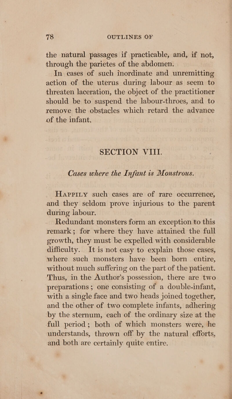 the natural passages if practicable, and, if not, through the parietes of the abdomen. In cases of such inordinate and unremitting action of the uterus during labour as seem to threaten laceration, the object of the practitioner should be to suspend the labour-throes, and to remove the obstacles which retard the advance of the infant, SECTION VIII. Cases where the Infant 1s Monstrous. Haprity such cases are of rare occurrence, and they seldom prove injurious to the parent during labour. Redundant monsters form an exception to this remark; for where they have attained the full erowth, they must be expelled with considerable difficulty. It is not easy to explain those cases, where such monsters have been born entire, without much suffering on the part of the patient. Thus, in the Author’s possession, there are two preparations ; one consisting of a double-infant, with a single face and two heads joined together, and the other of two complete infants, adhering by the sternum, each of the ordinary size at the full period ; both of which monsters were, he understands, thrown off by the natural efforts, and both are certainly quite entire.