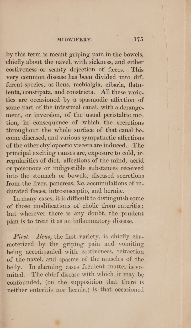 MIDWIFERY. Spek 7S by this term is meant griping pain in the bowels, chiefly about the navel, with sickness, and either costiveness or scanty dejection of faeces. This very common disease has been divided into dif- ferent species, as ileus, rachialgia, cibaria, flatu- Jenta, constipata, and constricta. All these varie- ties are occasioned by a spasmodic affection of some part of the intestinal canal, with a derange- ment, or inversion, of the usual peristaltic mo- tion, in consequence of which the secretions throughout the whole surface of that canal be- come diseased, and various sympathetic affections of the other chylopoetic viscera are induced. The principal exciting causes are, exposure to cold, ir- regularities of diet, affections of the mind, acrid or poisonous or indigestible substances received into the stomach or bowels, diseased secretions from the liver, pancreas, &amp;c. accumulations of in- durated feces, introsusceptio, and herniz. In many cases, it is difficult to distinguish some of those modifications of cholic from enteritis ; but wherever there is any doubt, the prudent plan is to treat it as an inflammatory disease. First. Ileus, the first variety, is chiefly cha- racterized by the griping pain and vomiting being accompanied with costiveness, retraction of the navel, and spasms of the muscles of the belly. In alarming cases feculent matter is. vo- mited. The chief disease with which it may be confounded, (on the supposition that there is neither enteritis nor hernia,) 1s that occasioned