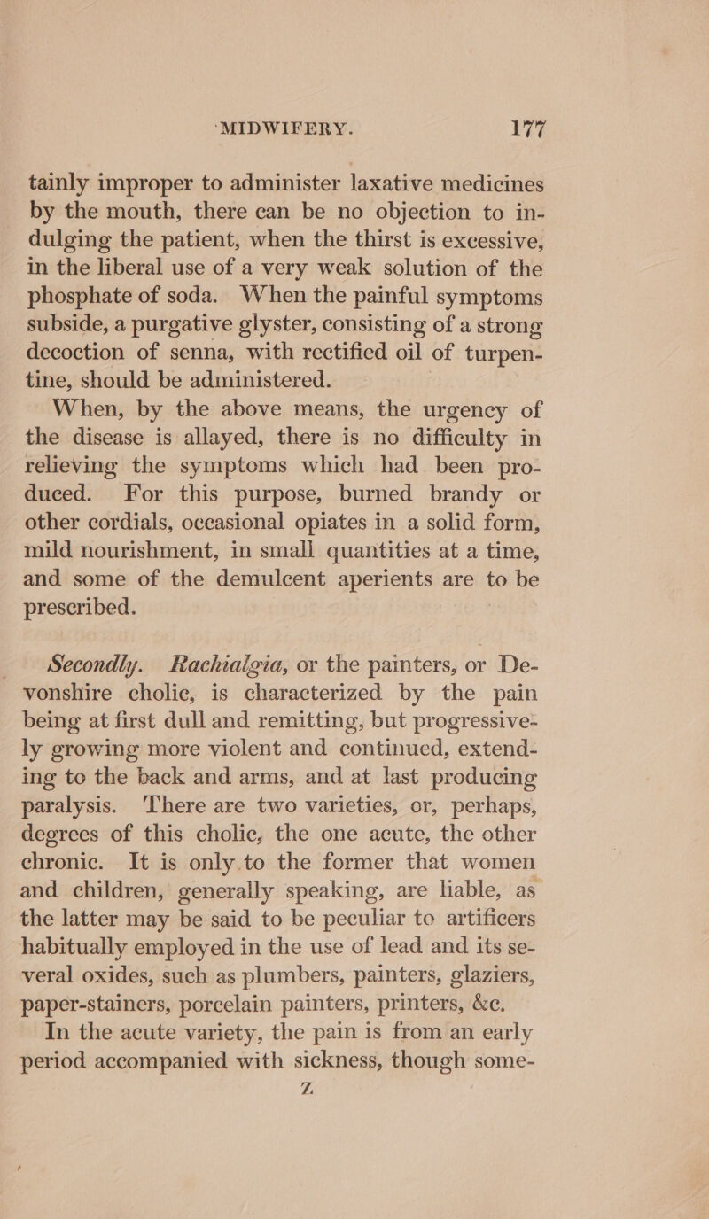 tainly improper to administer laxative medicines by the mouth, there can be no objection to in- dulging the patient, when the thirst is excessive, in the liberal use of a very weak solution of the phosphate of soda. When the painful symptoms subside, a purgative glyster, consisting of a strong decoction of senna, with rectified oil of turpen- tine, should be administered. When, by the above means, the urgency of the disease is allayed, there is no difficulty in relieving the symptoms which had_ been pro- duced. For this purpose, burned brandy or other cordials, occasional opiates in a solid form, mild nourishment, in small quantities at a time, and some of the demulcent aperients are to be prescribed. Secondly. Rachialgia, or the painters, or De- vonshire cholic, is characterized by the pain being at first dull and remitting, but progressive- ly growing more violent and continued, extend- ing to the back and arms, and at last producing paralysis. ‘There are two varieties, or, perhaps, degrees of this cholic, the one acute, the other chronic. It is only.to the former that women and children, generally speaking, are liable, as the latter may be said to be peculiar to artificers habitually employed in the use of lead and its se- veral oxides, such as plumbers, painters, olaziers, paper-stainers, porcelain painters, printers, &amp;c. In the acute variety, the pain is from an early period accompanied with sickness, though some- z
