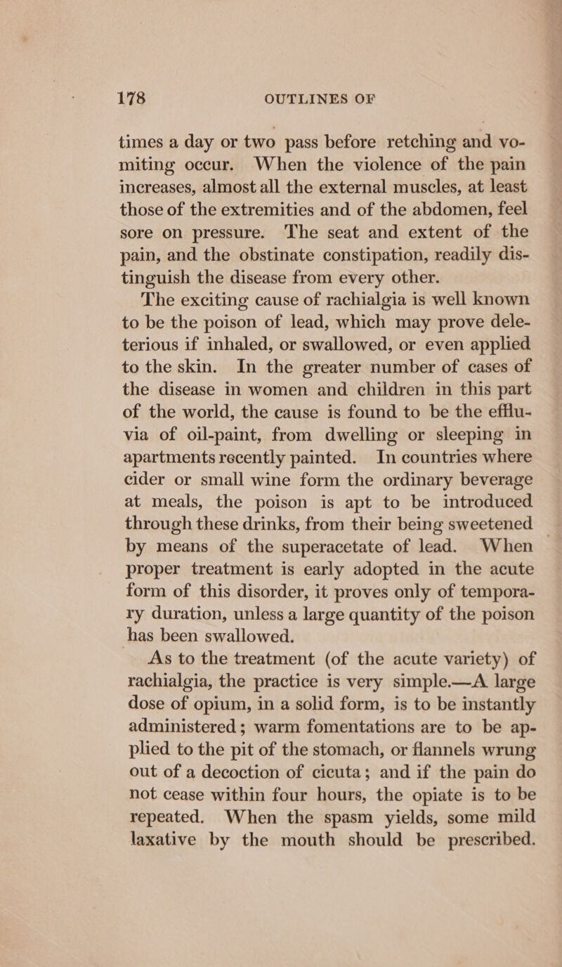 times a day or two pass before retching and vo- miting occur. When the violence of the pain increases, almost all the external muscles, at least those of the extremities and of the abdomen, feel sore on pressure. The seat and extent of the pain, and the obstinate constipation, readily dis- tinguish the disease from every other. The exciting cause of rachialgia is well known to be the poison of lead, which may prove dele- terious if inhaled, or swallowed, or even applied to the skin. In the greater number of cases of the disease in women and children in this part of the world, the cause is found to be the efflu- via of oil-paint, from dwelling or sleeping in apartments recently painted. In countries where cider or small wine form the ordinary beverage at meals, the poison is apt to be introduced through these drinks, from their being sweetened by means of the superacetate of lead. When — proper treatment is early adopted in the acute form of this disorder, it proves only of tempora- ry duration, unless a large quantity of the poison has been swallowed. As to the treatment (of the acute variety) of rachialgia, the practice is very simple.—A large dose of opium, in a solid form, is to be instantly administered ; warm fomentations are to be ap- plied to the pit of the stomach, or flannels wrung out of a decoction of cicuta; and if the pain do not cease within four hours, the opiate is to be repeated. When the spasm yields, some mild laxative by the mouth should be prescribed.