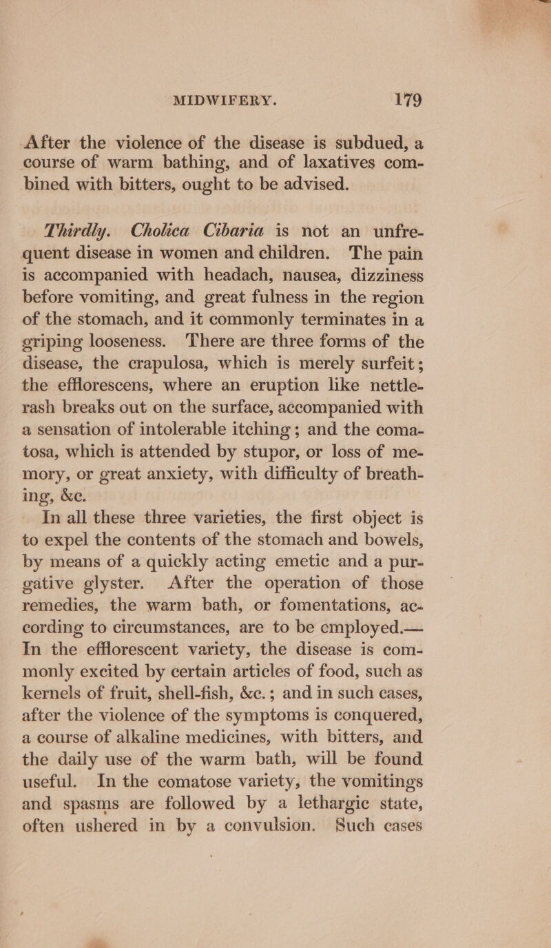 After the violence of the disease is subdued, a course of warm bathing, and of laxatives com- bined with bitters, ought to be advised. Thirdly. Cholica Cibaria is not an unfre- quent disease in women and children. The pain is accompanied with headach, nausea, dizziness before vomiting, and great fulness in the region of the stomach, and it commonly terminates in a eriping looseness. ‘There are three forms of the disease, the crapulosa, which is merely surfeit ; the efflorescens, where an eruption like nettle- rash breaks out on the surface, accompanied with a sensation of intolerable itching ; and the coma- tosa, which is attended by stupor, or loss of me- mory, or great anxiety, with difficulty of breath- ing, &amp;e. In all these three varieties, the first object is to expel the contents of the stomach and bowels, by means of a quickly acting emetic and a pur- gative glyster. After the operation of those remedies, the warm bath, or fomentations, ac. cording to circumstances, are to be employed.— In the efflorescent variety, the disease is com- monly excited by certain articles of food, such as kernels of fruit, shell-fish, &amp;c.; and in such cases, after the violence of the symptoms is conquered, a course of alkaline medicines, with bitters, and the daily use of the warm bath, will be found useful. In the comatose variety, the vomitings and spasms are followed by a lethargic state, often ushered in by a convulsion. Such cases