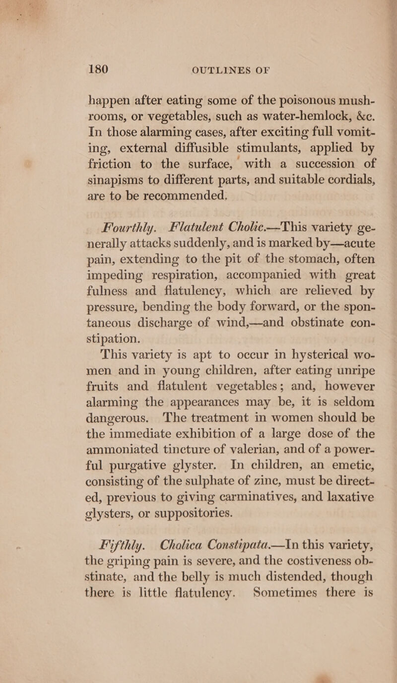 happen after eating some of the poisonous mush- rooms, or vegetables, such as water-hemlock, &amp;c. In those alarming cases, after exciting full vomit- ing, external diffusible stimulants, applied by friction to the surface, with a succession of sinapisms to different parts, and suitable cordials, are to be recommended, Fourthly. Flatulent Cholic.—This variety ge- nerally attacks suddenly, and is marked by—acute pain, extending to the pit of the stomach, often impeding respiration, accompanied with great fulness and flatulency, which are relieved by pressure, bending the body forward, or the spon- taneous discharge of wind,—and obstinate con- stipation. This variety is apt to occur in hysterical wo- men and in young children, after eating unripe fruits and flatulent vegetables; and, however alarming the appearances may be, it 1s seldom dangerous. ‘The treatment in women should be the immediate exhibition of a large dose of the ammoniated tincture of valerian, and of a power- ful purgative glyster. In children, an emetic, consisting of the sulphate of zinc, must be direct- ed, previous to giving carminatives, and laxative glysters, or suppositories. Fifthly. Cholica Constipata.—In this variety, the griping pain is severe, and the costiveness ob- stinate, and the belly is much distended, though there is little flatulency. Sometimes there is