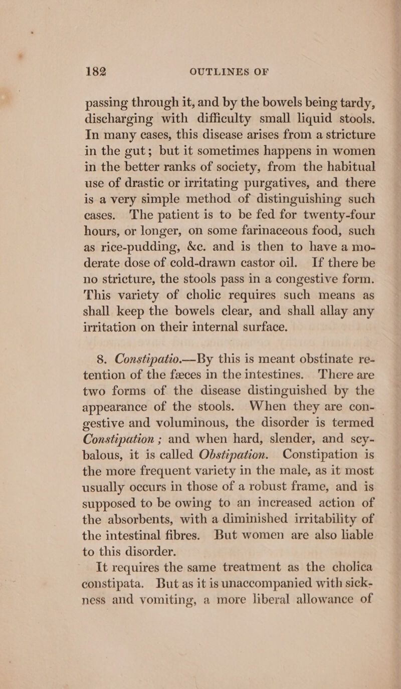 passing through it, and by the bowels being tardy, discharging with difficulty small liquid stools. In many cases, this disease arises from a stricture in the gut; but it sometimes happens in women in the better ranks of society, from the habitual use of drastic or irritating purgatives, and there is a very simple method of distinguishing such cases. ‘The patient is to be fed for twenty-four hours, or longer, on some farinaceous food, such as rice-pudding, &amp;c. and is then to have a mo- derate dose of cold-drawn castor oil. If there be no stricture, the stools pass in a congestive form. This variety of cholic requires such means as shall keep the bowels clear, and shall allay any irritation on their internal surface. 8. Constipatio.—By this is meant obstinate re- tention of the feces in the intestines. There are two forms of the disease distinguished by the appearance of the stools. When they are con-_ gestive and voluminous, the disorder is termed Constipation ; and when hard, slender, and scy- balous, it is called Obstipation. Constipation is the more frequent variety in the male, as it most usually occurs in those of a robust frame, and is supposed to be owing to an increased action of the absorbents, with a diminished irritability of the intestinal fibres. But women are also liable to this disorder. It requires the same treatment as the cholica constipata. But as it is unaccompanied with sick- ness and vomiting, a more liberal allowance of