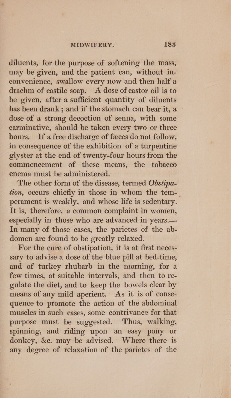 diluents, for the purpose of softening the mass, may be given, and the patient can, without in- convenience, swallow every now and then half a drachm of castile soap. A dose of castor oil is to be given, after a sufficient quantity of diluents has been drank ; and if the stomach can bear it, a dose of a strong decoction of senna, with some carminative, should be taken every two or three hours. If a free discharge of feces do not follow, in consequence of the exhibition of a turpentine glyster at the end of twenty-four hours from the commencement of these means, the tobacco enema must be administered. The other form of the disease, termed Obstepa- tion, occurs chiefly in those in whom the tem-_ perament is weakly, and whose life is sedentary. It is, therefore, a common complaint in women, especially in those who are advanced in years.— In many of those cases, the parietes of the ab- domen are found to be greatly relaxed. For the cure of obstipation, it is at first neces- sary to advise a dose of the blue pill at bed-time, and of turkey rhubarb in the morning, for a few times, at suitable intervals, and then to re- gulate the diet, and to keep the bowels clear by means of any mild aperient. As it is of conse- quence to promote the action of the abdominal muscles in such eases, some contrivance for that purpose must be suggested. Thus, walking, spinning, and riding upon an easy pony or donkey, &amp;c. may be advised. Where there is any degree of relaxation of the parietes of the