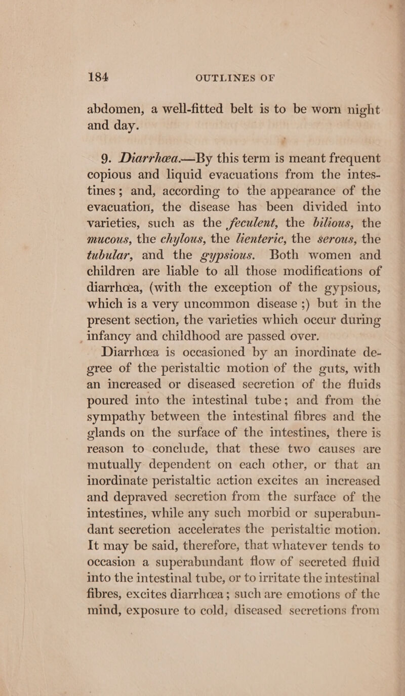 abdomen, a well-fitted belt is to be worn night and day. 9. Diarrhea.—By this term is meant frequent copious and liquid evacuations from the intes- tines; and, according to the appearance of the evacuation, the disease has been divided into varieties, such as the feculent, the bilous, the mucous, the chylous, the lienteric, the serous, the tubular, and the gypsious. Both women and children are liable to all those modifications of diarrhoea, (with the exception of the gypsious, which is a very uncommon disease ;) but in the present section, the varieties which occur during _ infancy and childhood are passed over. Diarrhoea is occasioned by an inordinate de- gree of the peristaltic motion of the guts, with an increased or diseased secretion of the fluids poured into the intestinal tube; and from the sympathy between the intestinal fibres and the glands on the surface of the intestines, there is reason to conclude, that these two causes are mutually dependent on each other, or that an inordinate peristaltic action excites an increased. and depraved secretion from the surface of the intestines, while any such morbid or superabun- dant secretion accelerates the peristaltic motion. It may be said, therefore, that whatever tends to occasion a superabundant flow of secreted fluid into the intestinal tube, or to irritate the intestinal fibres, excites diarrhoea; such are emotions of the mind, exposure to cold, diseased secretions from