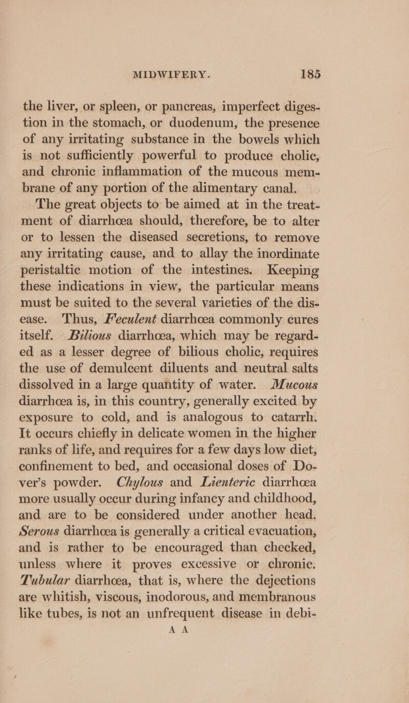 the liver, or spleen, or pancreas, imperfect diges- tion in the stomach, or duodenum, the presence of any irritating substance in the bowels which is not sufficiently powerful to produce cholic, and chronic inflammation of the mucous mem- brane of any portion of the alimentary canal. The great objects to be aimed at in the treat- ment of diarrhoea should, therefore, be to alter or to lessen the diseased secretions, to remove any irritating cause, and to allay the inordinate peristaltic motion of the intestines. Keeping these indications in view, the particular means must be suited to the several varieties of the dis- ease. Thus, Meculent diarrhoea commonly cures itself. Brlious diarrhoea, which may be regard- ed as a lesser degree of bilious cholic, requires the use of demulcent diluents and neutral salts dissolved in a large quantity of water. Mucous diarrhoea is, in this country, generally excited by exposure to cold, and is analogous to catarrh. It occurs chiefly in delicate women in the higher ranks of life, and requires for a few days low diet, confinement to bed, and occasional doses of Do- ver’s powder. Chylous and Luenteric diarrhoea more usually occur during infancy and childhood, and are to be considered under another head. Serous diarrhoea is generally a critical evacuation, and is rather to be encouraged than checked, unless where it proves excessive or chronic. Tubular diarrhoea, that is, where the dejections are whitish, viscous, inodorous, and membranous like tubes, is not an unfrequent disease in debi- AA