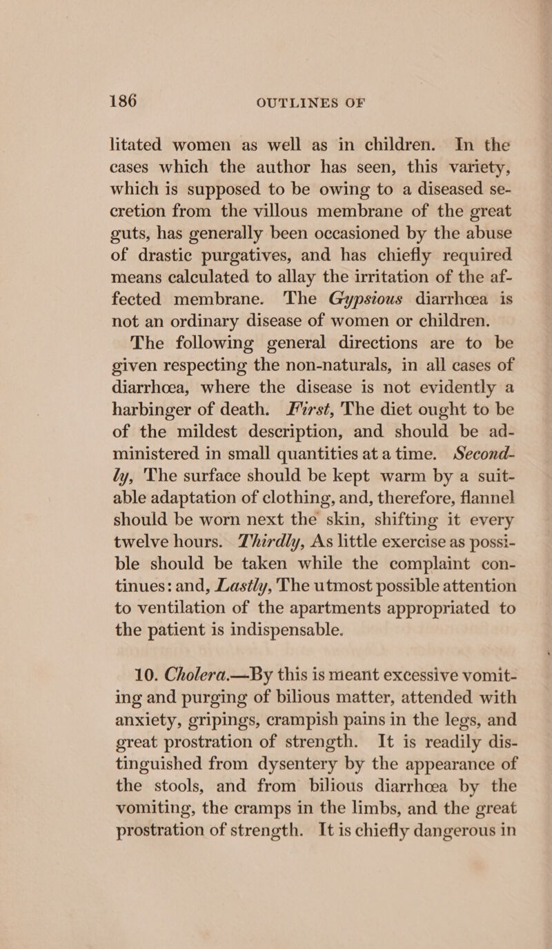 litated women as well as in children. In the cases which the author has seen, this variety, which is supposed to be owing to a diseased se- cretion from the villous membrane of the great guts, has generally been occasioned by the abuse of drastic purgatives, and has chiefly required means calculated to allay the irritation of the af- fected membrane. The Gypsious diarrhcea is not an ordinary disease of women or children. The following general directions are to be given respecting the non-naturals, in all cases of diarrhoea, where the disease is not evidently a harbinger of death. Furst, The diet ought to be of the mildest description, and should be ad- ministered in small quantities ata time. Second- ly, 'The surface should be kept warm by a suit- able adaptation of clothing, and, therefore, flannel should be worn next the skin, shifting it every twelve hours. Thirdly, As little exercise as possi- ble should be taken while the complaint con- tinues: and, Lastly, The utmost possible attention to ventilation of the apartments appropriated to the patient 1s indispensable. 10. Cholera.—By this is meant excessive vomit- ing and purging of bilious matter, attended with anxiety, gripings, crampish pains in the legs, and great prostration of strength. It is readily dis- tinguished from dysentery by the appearance of the stools, and from bilious diarrhoea by the vomiting, the cramps in the limbs, and the great prostration of strength. It is chiefly dangerous in
