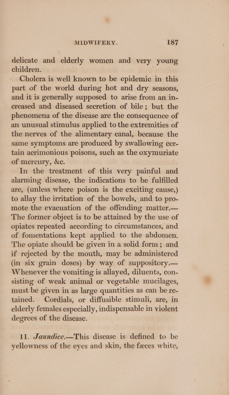 delicate and elderly women and very young children. Cholera is well known to be epidemic in this part of the world during hot and dry seasons, and it is generally supposed to arise from an in- creased and diseased secretion of bile; but the phenomena of the disease are the consequence of an unusual stimulus applied to the extremities of the nerves of the alimentary canal, because the same symptoms are produced by swallowing cer- tain acrimonious poisons, such as the oxymuriate of mercury, &amp;c. In the treatment of this very painful and alarming disease, the indications to be fulfilled are, (unless where poison is the exciting cause,) to allay the irritation of the bowels, and to pro- mote the evacuation of the offending matter.— The former object is to be attained by the use of opiates repeated according to circumstances, and of fomentations kept applied to the abdomen. The opiate should be given in a solid form; and if rejected by the mouth, may be administered (in six grain doses) by way of suppository.— Whenever the vomiting is allayed, diluents, con- sisting of weak animal or vegetable mucilages, must be given in as large quantities as can be re- tained. Cordials, or diffusible stimuli, are, in elderly females especially, indispensable in violent degrees of the disease. 11. Jaundice.—This disease is defined to be yellowness of the eyes and skin, the faeces white,