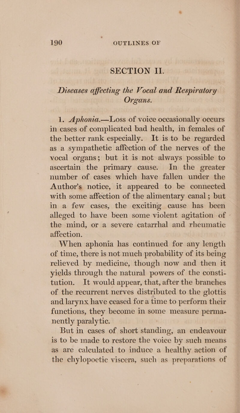 SECTION II. Diseases affecting the Vocal and Respiratory Organs. 1. Aphonia.—Loss of voice occasionally occurs in cases of complicated bad health, in females of the better rank especially. It is to be regarded as a sympathetic affection of the nerves of the vocal organs; but it 1s not always possible to ascertain the primary cause. In the greater number of cases which have fallen under the Author’s notice, it appeared to be connected with some affection of the alimentary canal; but in a few cases, the exciting cause has been alleged to have been some violent agitation of - the mind, or a severe catarrhal and rheumatic affection. When aphonia has continued for any length of time, there is not much probability of its being relieved by medicine, though now and then it yields through the natural powers of the consti- tution. It would appear, that, after the branches of the recurrent nerves distributed to the glottis and larynx have ceased for a time to perform their functions, they become in some measure perma- nently paralytic. But in cases of short standing, an endeavour is to be made to restore the voice by such means as are calculated to induce a healthy action of the chylopoetic viscera, such as preparations of