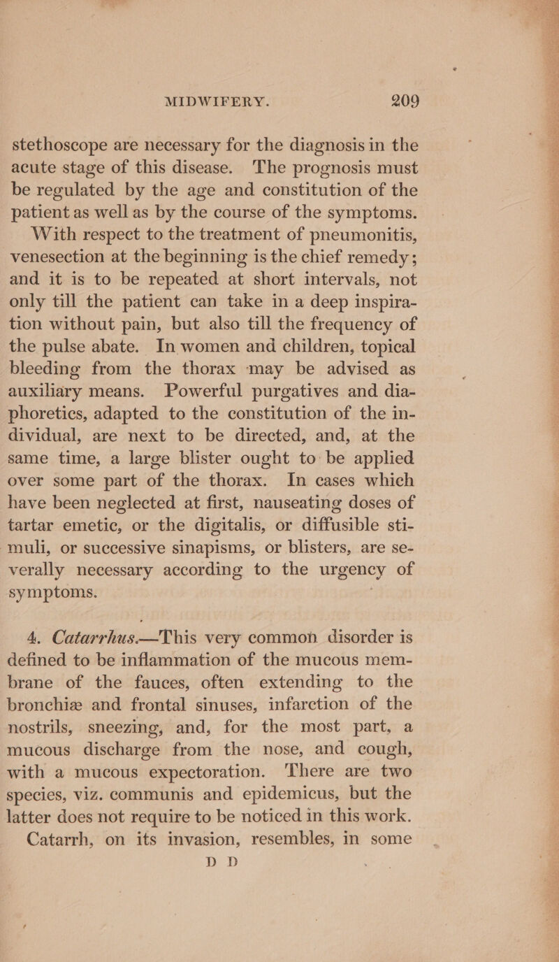 stethoscope are necessary for the diagnosis in the acute stage of this disease. ‘The prognosis must be regulated by the age and constitution of the patient as well as by the course of the symptoms. With respect to the treatment of pneumonitis, venesection at the beginning is the chief remedy; and it is to be repeated at short intervals, not only till the patient can take in a deep inspira- tion without pain, but also till the frequency of the pulse abate. In women and children, topical bleeding from the thorax may be advised as auxiliary means. Powerful purgatives and dia- phoretics, adapted to the constitution of the in- dividual, are next to be directed, and, at the same time, a large blister ought to be applied over some part of the thorax. In cases which have been neglected at first, nauseating doses of tartar emetic, or the digitalis, or diffusible sti- muli, or successive sinapisms, or blisters, are se- verally necessary according to the urgency of symptoms. 4. Catarrhus——This very common. disorder is defined to be inflammation of the mucous mem- brane of the fauces, often extending to the bronchize and frontal sinuses, infarction of the nostrils, sneezing, and, for the most part, a mucous discharge from the nose, and cough, with a mucous expectoration. ‘There are two species, viz. communis and epidemicus, but the latter does not require to be noticed in this work. Catarrh, on its invasion, resembles, in some DD Mare. eee A Pao aig Set ae eb ptsniah ha etn RA e Beate ate Nata cb Ga rbd PES Ost Te GOL RES ae Ae Ne 1 Fe ke or eT