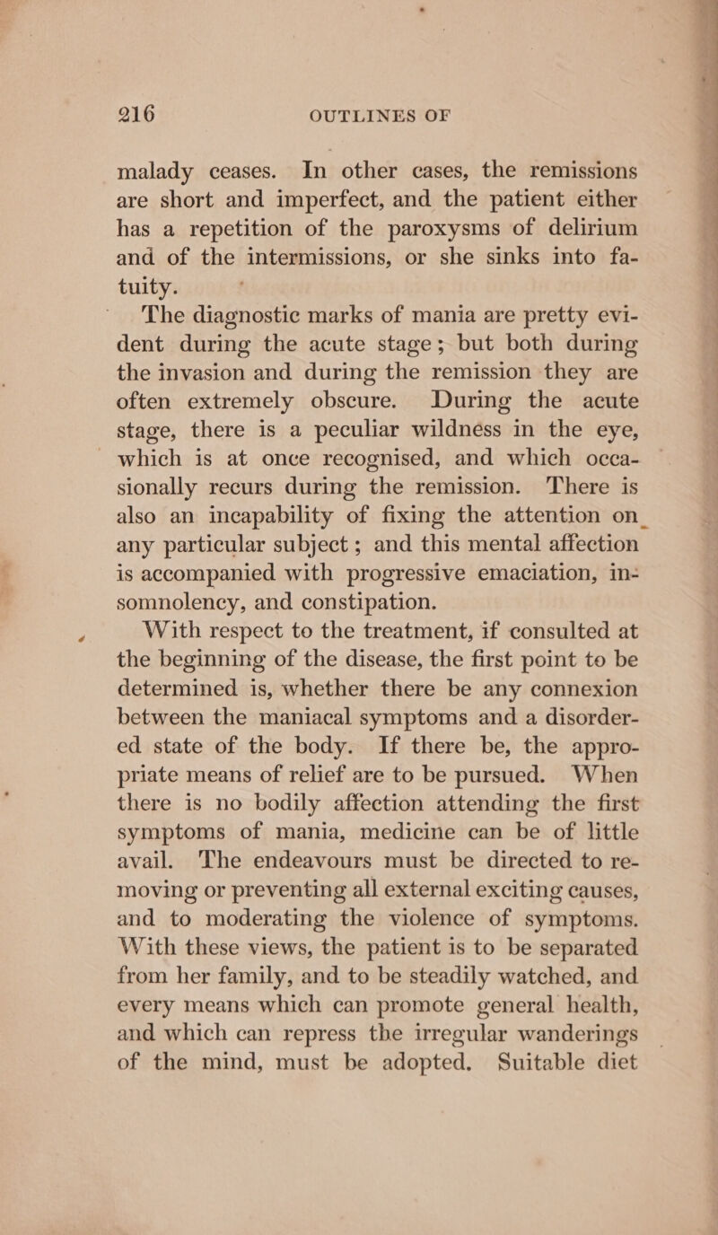 malady ceases. In other cases, the remissions are short and imperfect, and the patient either has a repetition of the paroxysms of delirium and of the intermissions, or she sinks into fa- tuity. The diagnostic marks of mania are pretty evi- dent during the acute stage; but both during the invasion and during the remission they are often extremely obscure. During the acute stage, there is a peculiar wildness in the eye, - which is at once recognised, and which occa- sionally recurs during the remission. There is also an incapability of fixing the attention on_ any particular subject ; and this mental affection is accompanied with progressive emaciation, in- somnolency, and constipation. With respect to the treatment, if consulted at the beginning of the disease, the first point to be determined is, whether there be any connexion between the maniacal symptoms and a disorder- ed state of the body. If there be, the appro- priate means of relief are to be pursued. When there is no bodily affection attending the first symptoms of mania, medicine can be of little avail. The endeavours must be directed to re- moving or preventing all external exciting causes, and to moderating the violence of symptoms. With these views, the patient is to be separated from her family, and to be steadily watched, and every means which can promote general health, and which can repress the irregular wanderings of the mind, must be adopted. Suitable diet