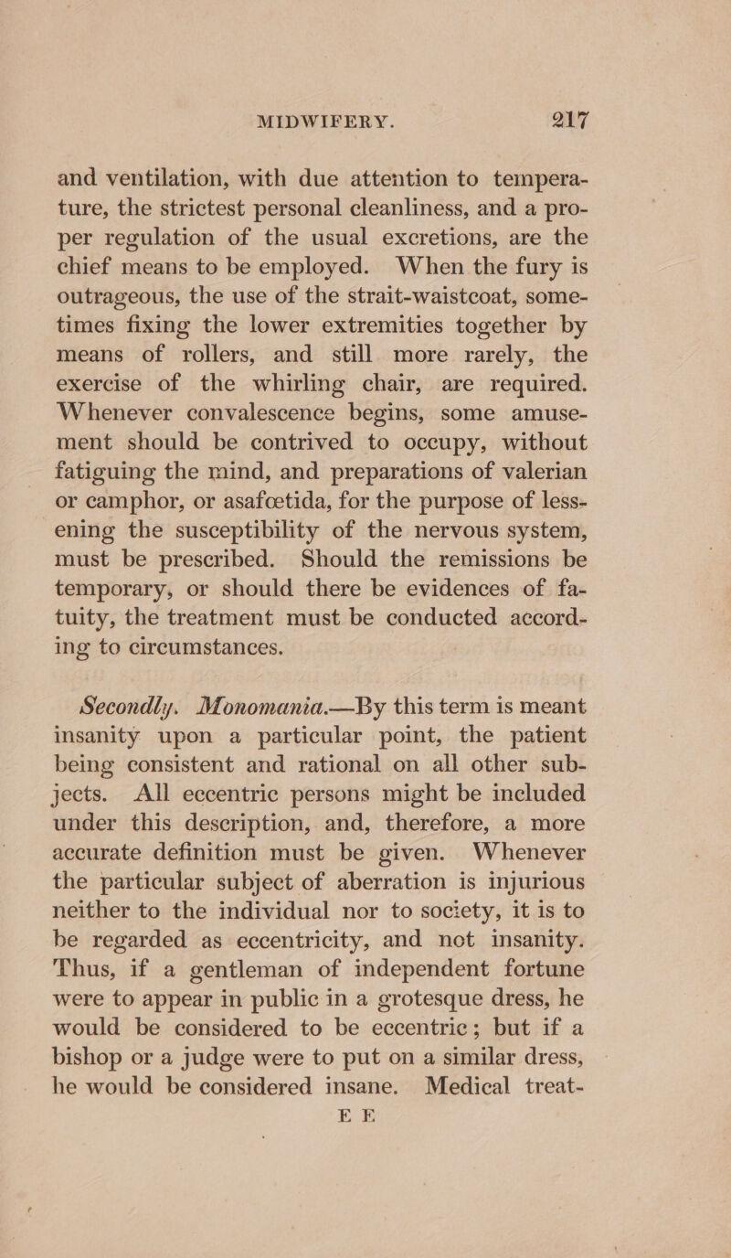 and ventilation, with due attention to tempera- ture, the strictest personal cleanliness, and a pro- per regulation of the usual excretions, are the chief means to be employed. When the fury is outrageous, the use of the strait-waistcoat, some- times fixing the lower extremities together by means of rollers, and still more rarely, the exercise of the whirling chair, are required. Whenever convalescence begins, some amuse- ment should be contrived to occupy, without fatiguing the mind, and preparations of valerian or camphor, or asafoetida, for the purpose of less- ening the susceptibility of the nervous system, must be prescribed. Should the remissions be temporary, or should there be evidences of fa- tuity, the treatment must be conducted accord- ing to circumstances. Secondly. Monomania.—By this term is meant insanity upon a particular point, the patient being consistent and rational on all other sub- jects. All eccentric persons might be included under this description, and, therefore, a more accurate definition must be given. Whenever the particular subject of aberration is injurious neither to the individual nor to society, it is to be regarded as eccentricity, and not insanity. Thus, if a gentleman of independent fortune were to appear in public in a grotesque dress, he would be considered to be eccentric; but if a bishop or a judge were to put on a similar dress, he would be considered insane. Medical treat- EE