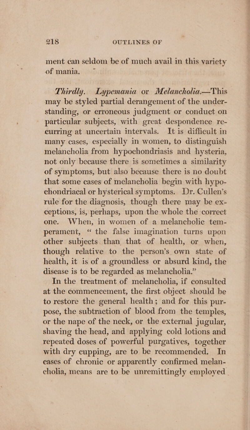 ment can seldom be of much avail in this variety of mania. Thirdly. Lypemania or Melancholia.—This may be styled partial derangement of the under- standing, or erroneous judgment or conduct on particular subjects, with great despondence re- curring at uncertain intervals. It is difficult in many cases, especially in women, to distinguish melancholia from hypochondriasis and hysteria, not only because there is sometimes a similarity of symptoms, but also because there is no doubt that some cases of melancholia begin with hypo- chondriacal or hysterical symptoms. Dr. Cullen’s rule for the diagnosis, though there may be ex- ceptions, is, perhaps, upon the whole the correct one. When, in women of a melancholic tem- perament, “ the false imagination turns upon other subjects. than that of health, or when, though relative to the person’s own state of health, it is of a groundless or absurd kind, the disease is to be regarded as melancholia.” In the treatment of melancholia, if consulted at the commencement, the first object should be to restore the general health; and for this pur- pose, the subtraction of blood from the temples, or the nape of the neck, or the external jugular, shaving the head, and applying cold lotions and repeated doses of powerful purgatives, together with dry cupping, are to be recommended. In cases of chronic or apparently confirmed melan- cholia, means are to be unremittingly employed |