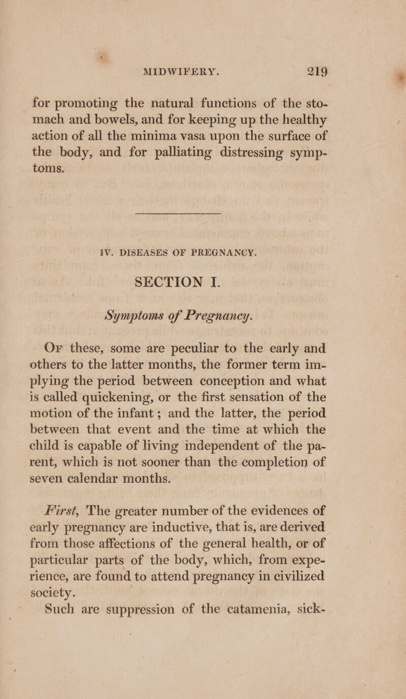 for promoting the natural functions of the sto- mach and bowels, and for keeping up the healthy action of all the minima vasa upon the surface of the body, and for palliating distressing symp- toms. | TV. DISEASES OF PREGNANCY. SECTION I. Symptoms of Pregnancy. Or these, some are peculiar to the early and others to the latter months, the former term im- plying the period between conception and what is called quickening, or the first sensation of the motion of the infant; and the latter, the period between that event and the time at which the child is capable of living independent of the pa- rent, which is not sooner than the completion of seven calendar months. First, 'The greater number of the evidences of early pregnancy are inductive, that is, are derived from those affections of the general health, or of particular parts of the body, which, from expe- rience, are found to attend pregnancy in civilized society. | Such are suppression of the catamenia, sick-