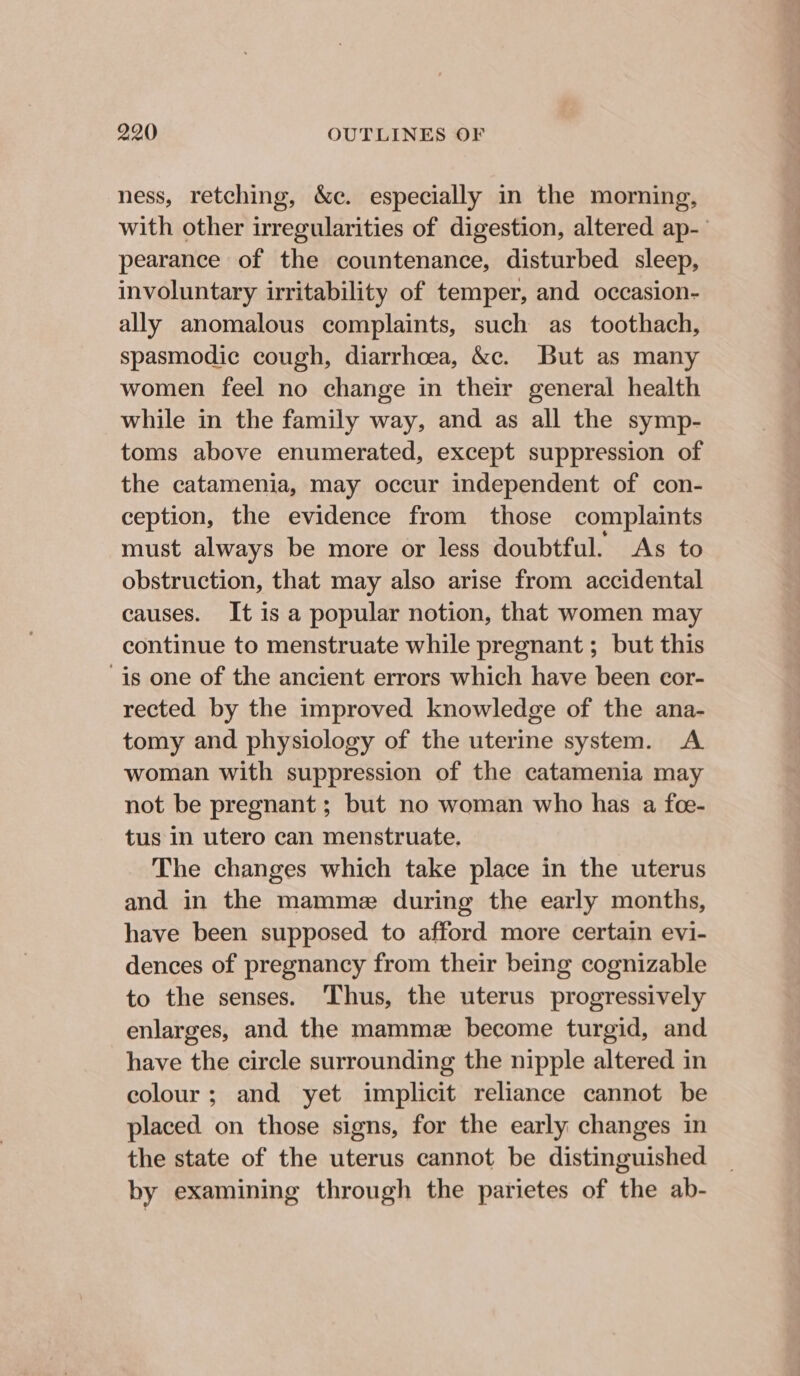 ness, retching, &c. especially in the morning, with other irregularities of digestion, altered ap-’ pearance of the countenance, disturbed sleep, involuntary irritability of temper, and occasion- ally anomalous complaints, such as toothach, spasmodic cough, diarrhoea, &c. But as many women feel no change in their general health while in the family way, and as all the symp- toms above enumerated, except suppression of the catamenia, may occur independent of con- ception, the evidence from those complaints must always be more or less doubtful. As to obstruction, that may also arise from accidental causes. It is a popular notion, that women may continue to menstruate while pregnant ; but this is one of the ancient errors which have been cor- rected by the improved knowledge of the ana- tomy and physiology of the uterine system. A woman with suppression of the catamenia may not be pregnant ; but no woman who has a fce- tus in utero can menstruate. The changes which take place in the uterus and in the mamme during the early months, have been supposed to afford more certain evi- dences of pregnancy from their being cognizable to the senses. Thus, the uterus progressively enlarges, and the mamme become turgid, and have the circle surrounding the nipple altered in colour; and yet implicit reliance cannot be placed on those signs, for the early changes in the state of the uterus cannot be distinguished by examining through the parietes of the ab-