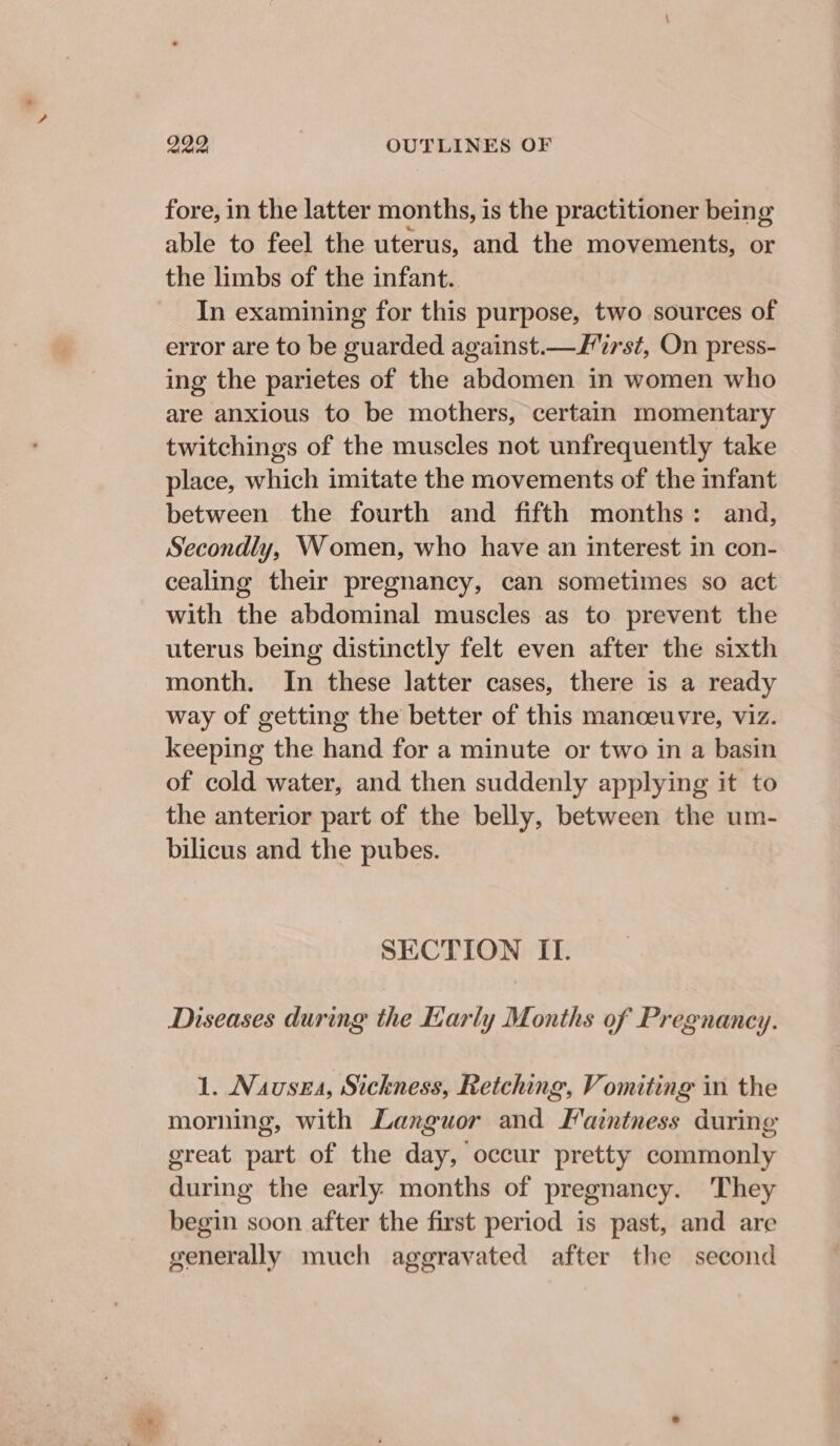 fore, in the latter months, is the practitioner being able to feel the uterus, and the movements, or the limbs of the infant.. In examining for this purpose, two sources of error are to be guarded against.—first, On press- ing the parietes of the abdomen in women who are anxious to be mothers, certain momentary twitchings of the muscles not unfrequently take place, which imitate the movements of the infant between the fourth and fifth months: and, Secondly, Women, who have an interest in con- cealing their pregnancy, can sometimes so act with the abdominal muscles as to prevent the uterus being distinctly felt even after the sixth month. In these latter cases, there is a ready way of getting the better of this manceuvre, viz. keeping the hand for a minute or two in a basin of cold water, and then suddenly applying it to the anterior part of the belly, between the um- bilicus and the pubes. SECTION II. Diseases during the Karly Months of Pregnancy. 1. Nausea, Sickness, Retching, Vomiting in the morning, with Languor and Latntness during ereat part of the dave! occur pretty eoiamonty Ee the early months of pregnancy. They begin soon after the first period is past, and are generally much aggravated after the second