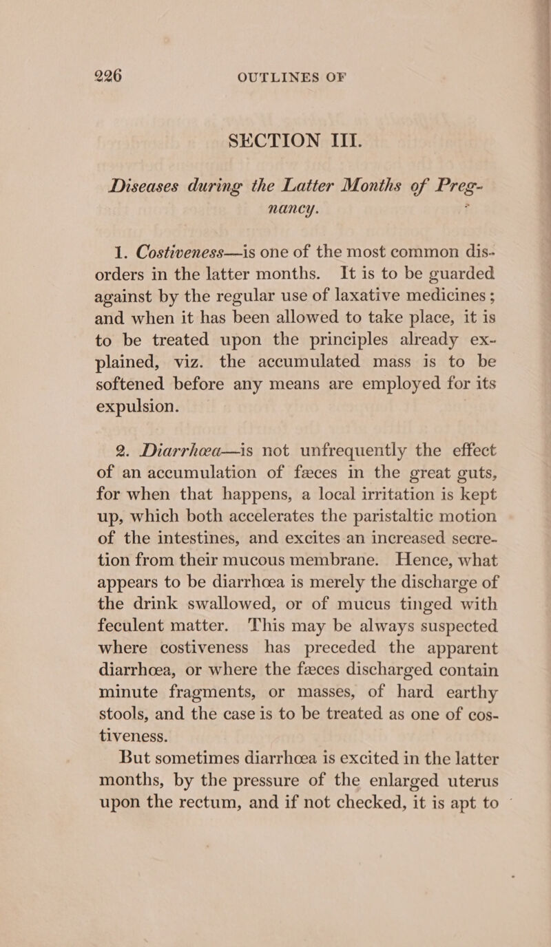 SECTION III. Diseases during the Laiter Months of Preg- nancy. 1. Costiveness—is one of the most common dis- orders in the latter months. It is to be guarded against by the regular use of laxative medicines ; and when it has been allowed to take place, it is to be treated upon the principles already ex- plained, viz. the accumulated mass is to be softened before any means are employed for its expulsion. 2. Diarrhea—is not unfrequently the effect of an accumulation of feces in the great guts, for when that happens, a local irritation is kept up, which both accelerates the paristaltic motion of the intestines, and excites an increased secre- tion from their mucous membrane. Hence, what appears to be diarrhoea is merely the discharge of the drink swallowed, or of mucus tinged with feculent matter. This may be always suspected where costiveness has preceded the apparent diarrhoea, or where the feces discharged contain minute fragments, or masses, of hard earthy stools, and the case is to be treated as one of cos- tiveness. But sometimes diarrhoea is excited in the latter months, by the pressure of the enlarged uterus Se