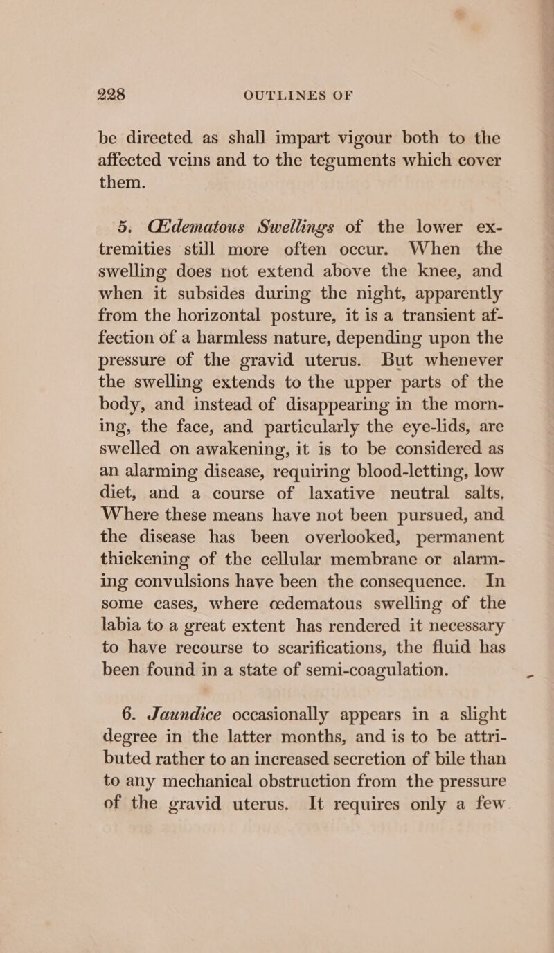 be directed as shall impart vigour both to the affected veins and to the teguments which cover them. 5. Cdematous Swellings of the lower ex- tremities still more often occur. When the swelling does not extend above the knee, and when it subsides during the night, apparently from the horizontal posture, it is a transient af- fection of a harmless nature, depending upon the pressure of the gravid uterus. But whenever the swelling extends to the upper parts of the body, and instead of disappearing in the morn- ing, the face, and particularly the eye-lids, are swelled on awakening, it is to be considered as an alarming disease, requiring blood-letting, low diet, and a course of laxative neutral salts, Where these means have not been pursued, and the disease has been overlooked, permanent thickening of the cellular membrane or alarm- ing convulsions have been the consequence. In some cases, where oedematous swelling of the labia to a great extent has rendered it necessary to have recourse to scarifications, the fluid has been found in a state of semi-coagulation. 6. Jaundice occasionally appears in a slight degree in the latter months, and is to be attri- buted rather to an increased secretion of bile than to any mechanical obstruction from the pressure of the gravid uterus. It requires only a few.