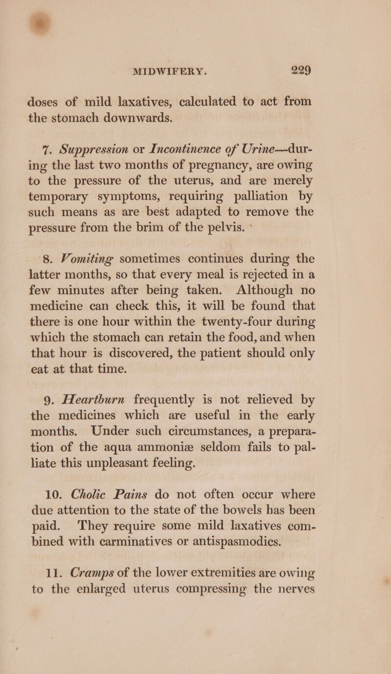 doses of mild laxatives, calculated to act from the stomach downwards. 7. Suppression or Incontinence of Urine—dur- ing the last two months of pregnancy, are owing to the pressure of the uterus, and are merely temporary symptoms, requiring palliation by such means as are best adapted to remove the pressure from the brim of the pelvis. ° 8. Vomiting sometimes continues during the latter months, so that every meal is rejected in a few minutes after being taken. Although no medicine can check this, it will be found that there is one hour within the twenty-four during which the stomach can retain the food, and when that hour is discovered, the patient should only eat at that time. 9. Heartburn frequently is not relieved by the medicines which are useful in the early months. Under such circumstances, a prepara- tion of the aqua ammoniz seldom fails to pal- liate this unpleasant feeling. 10. Cholic Pains do not often occur where due attention to the state of the bowels has been paid. They require some mild laxatives com- bined with carminatives or antispasmodics. 11. Cramps of the lower extremities are owing to the enlarged uterus compressing the nerves