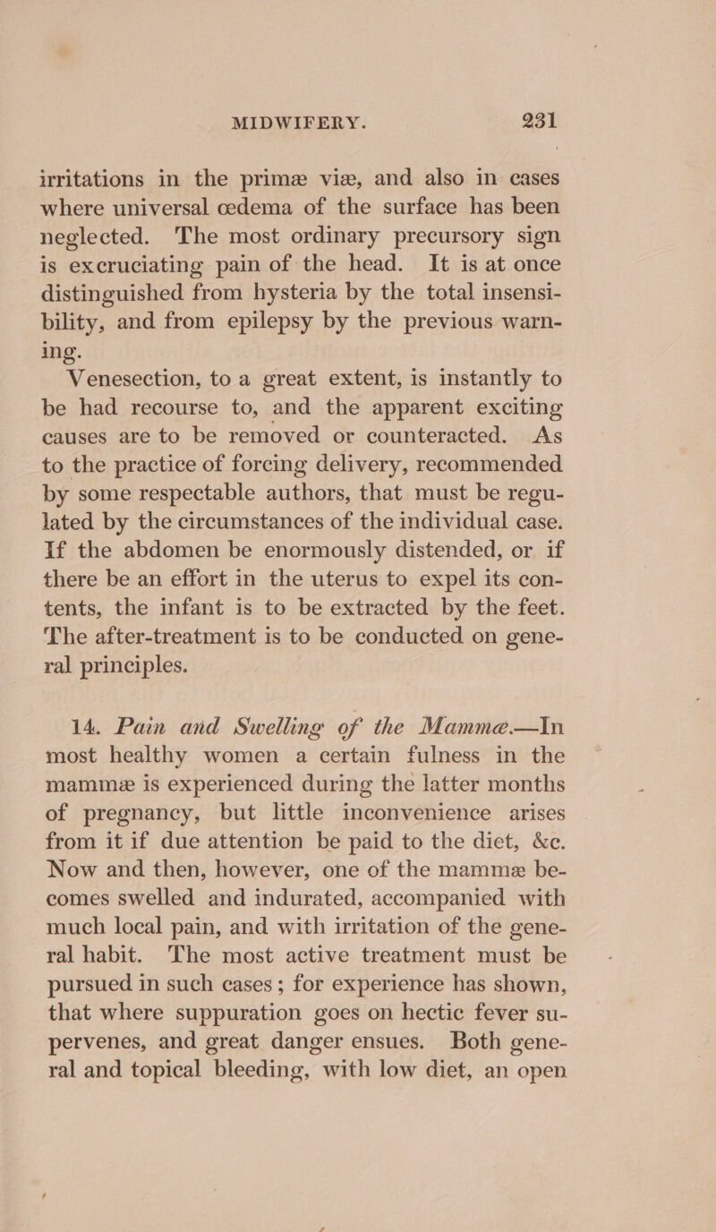 irritations in the prime viz, and also in cases where universal cedema of the surface has been neglected. The most ordinary precursory sign is excruciating pain of the head. It is at once distinguished from hysteria by the total insensi- bility, and from epilepsy by the previous warn- ing. Venesection, to a great extent, is instantly to be had recourse to, and the apparent exciting causes are to be removed or counteracted. As to the practice of forcing delivery, recommended by some respectable authors, that must be regu- lated by the circumstances of the individual case. If the abdomen be enormously distended, or if there be an effort in the uterus to expel its con- tents, the infant is to be extracted by the feet. The after-treatment is to be conducted on gene- ral principles. 14. Pain and Swelling of the Mamme.—tin most healthy women a certain fulness in the mammz is experienced during the latter months of pregnancy, but little inconvenience arises from it if due attention be paid to the diet, &amp;c. Now and then, however, one of the mamme be- comes swelled and indurated, accompanied with much local pain, and with irritation of the gene- ral habit. The most active treatment must be pursued in such cases ; for experience has shown, that where suppuration goes on hectic fever su- pervenes, and great danger ensues. Both gene- ral and topical bleeding, with low diet, an open
