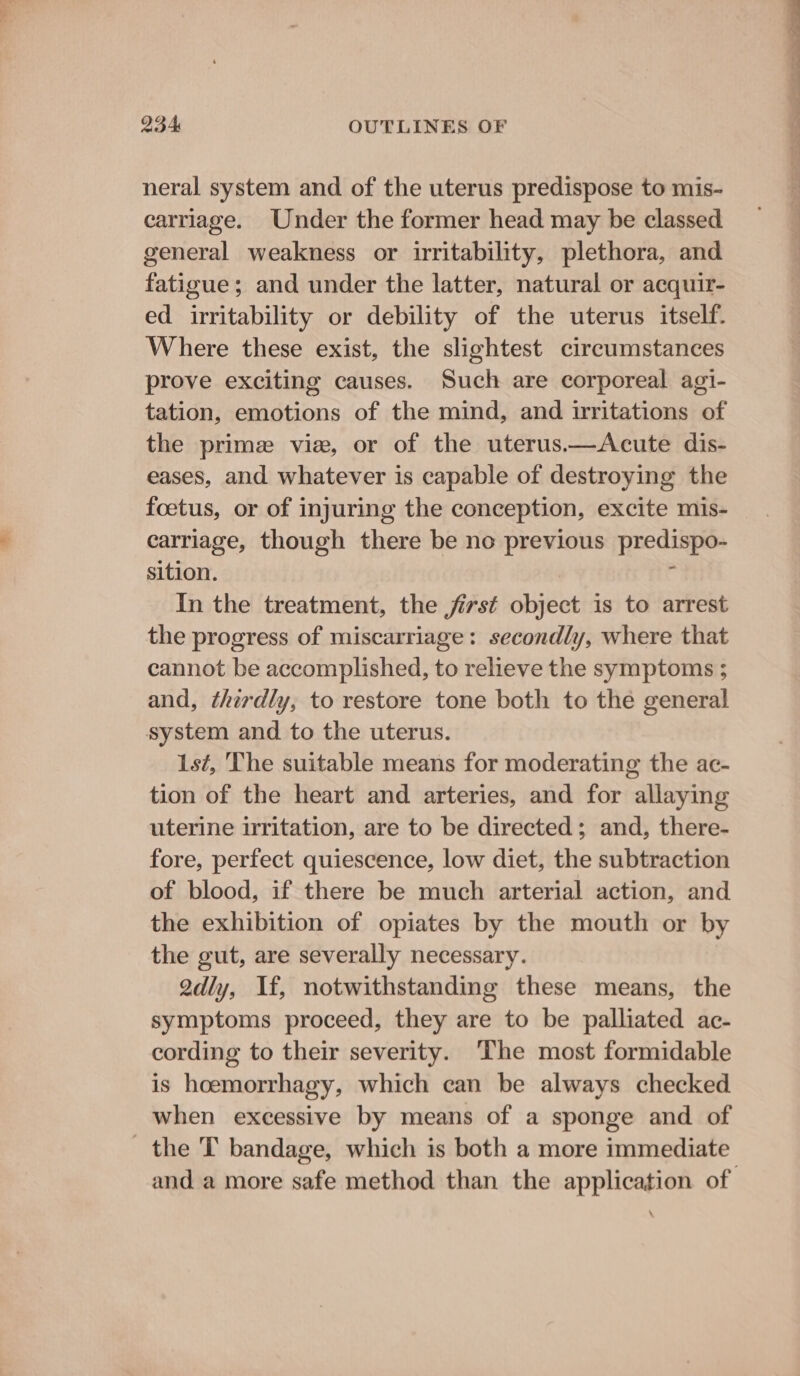 neral system and of the uterus predispose to mis- carriage. Under the former head may be classed general weakness or irritability, plethora, and fatigue; and under the latter, natural or acquir- ed irritability or debility of the uterus itself. Where these exist, the slightest circumstances prove exciting causes. Such are corporeal agi- tation, emotions of the mind, and irritations of the prime vie, or of the uterus.—Acute dis- eases, and whatever is capable of destroying the foetus, or of injuring the conception, excite mis- carriage, though there be no previous predispo- sition. | F In the treatment, the jirst object is to arrest the progress of miscarriage: secondly, where that cannot be accomplished, to relieve the symptoms ; and, thirdly, to restore tone both to the general system and to the uterus. 1st, The suitable means for moderating the ac- tion of the heart and arteries, and for allaying uterine irritation, are to be directed; and, there- fore, perfect quiescence, low diet, the subtraction of blood, if there be much arterial action, and the exhibition of opiates by the mouth or by the gut, are severally necessary. 2dly, If, notwithstanding these means, the symptoms proceed, they are to be palliated ac- cording to their severity. ‘The most formidable is hoemorrhagy, which can be always checked when excessive by means of a sponge and of _ the T bandage, which is both a more immediate and a more safe method than the application of