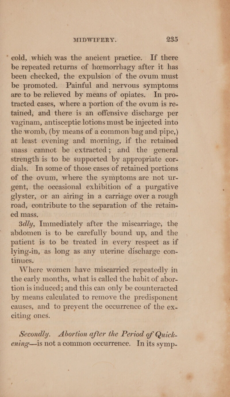 ‘ eold, which was the ancient practice. If there be repeated returns of hoemorrhagy after it has been checked, the expulsion of the ovum must be promoted. Painful and nervous symptoms are to be relieved by means of opiates. In pro- tracted cases, where a portion of the ovum is re- tained, and there is an offensive discharge per vaginam, antisceptic lotions must be injected into the womb, (by means of a common bag and pipe,) at least evening and morning, if the retained mass cannot be extracted; and the general strength is to be supported by appropriate cor- dials. In some of those cases of retained portions of the ovum, where the symptoms are not ur- gent, the occasional exhibition of a purgative glyster, or an airing in a carriage over a rough road, contribute to the separation of the retain- ed mass. : 3dly, Immediately after the miscarriage, the abdomen is to be carefully bound up, and the patient is to be treated in every respect as if lying-in, as long as any uterine discharge con- tinues. Where women have miscarried repeatedly in the early months, what is called the habit of abor- tion is induced; and this can only be counteracted by means calculated to remove the predisponent causes, and to prevent the occurrence of the ex- citing ones. Secondly. Abortion after the Period of Quick- ening—is not acommon occurrence. In its symp-