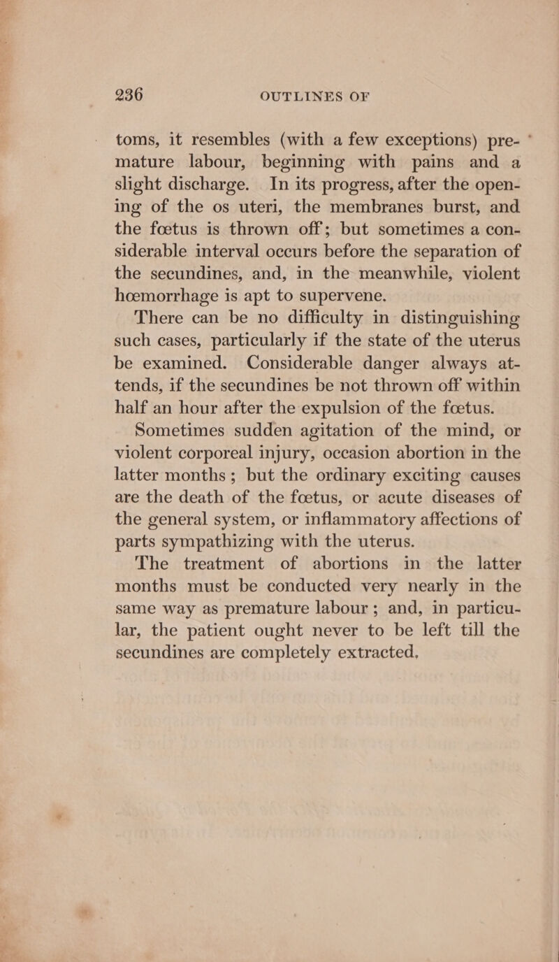 toms, it resembles (with a few exceptions) pre- ° mature labour, beginning with pains and a slight discharge. In its progress, after the open- ing of the os uteri, the membranes burst, and the foetus is thrown off; but sometimes a con- siderable interval occurs before the separation of the secundines, and, in the meanwhile, violent hoemorrhage is apt to supervene. There can be no difficulty in distinguishing such eases, particularly if the state of the uterus be examined. Considerable danger always at- tends, if the secundines be not thrown off within half an hour after the expulsion of the foetus. Sometimes sudden agitation of the mind, or violent corporeal injury, occasion abortion in the latter months; but the ordinary exciting causes are the death of the foetus, or acute diseases of the general system, or inflammatory affections of parts sympathizing with the uterus. The treatment of abortions in the latter months must be conducted very nearly in the same way as premature labour; and, in particu- lar, the patient ought never to be left till the secundines are completely extracted,